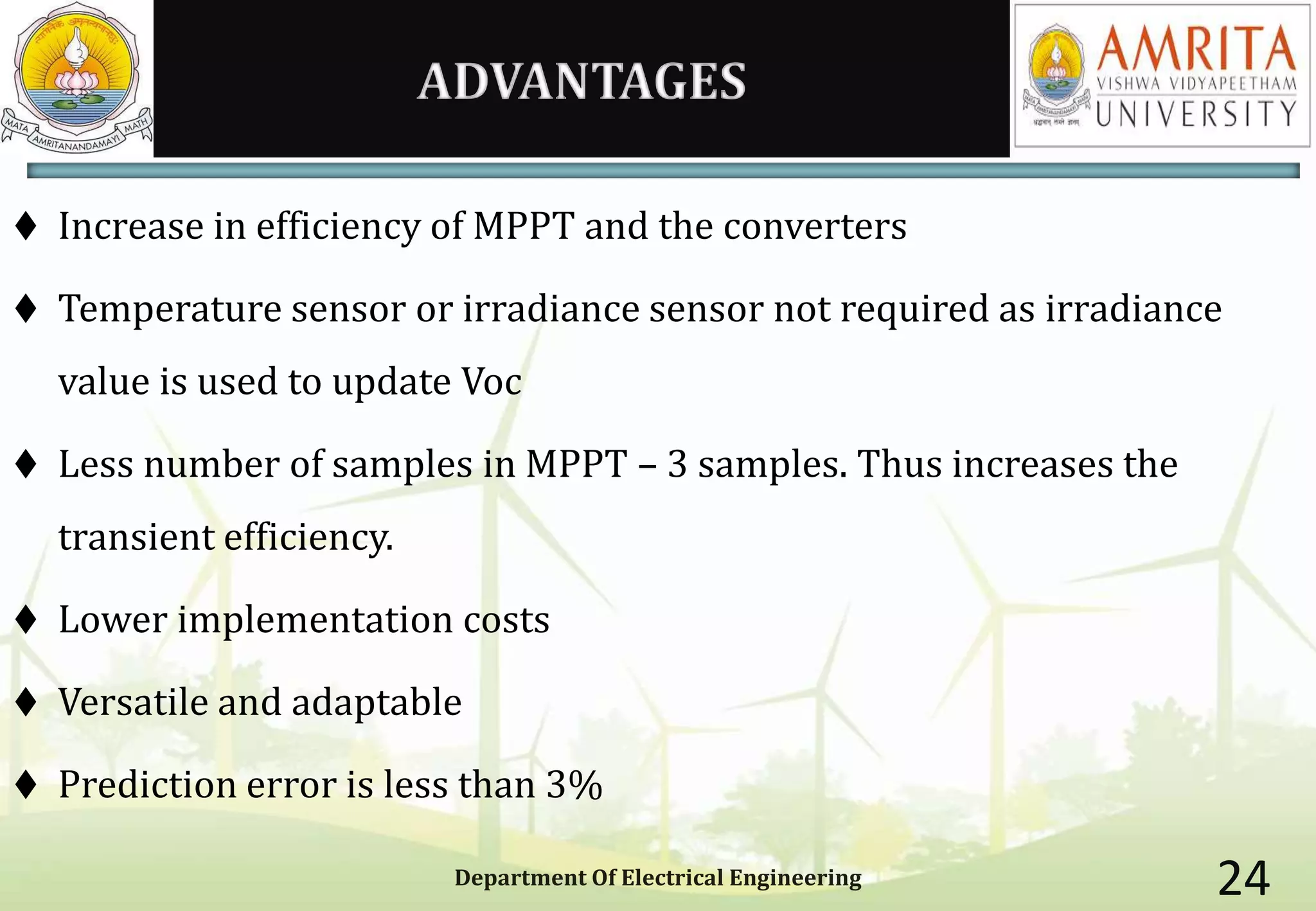 ADVANTAGES
 Increase in efficiency of MPPT and the converters
 Temperature sensor or irradiance sensor not required as irradiance
value is used to update Voc
 Less number of samples in MPPT – 3 samples. Thus increases the
transient efficiency.
 Lower implementation costs
 Versatile and adaptable
 Prediction error is less than 3%
Department Of Electrical Engineering 24
 