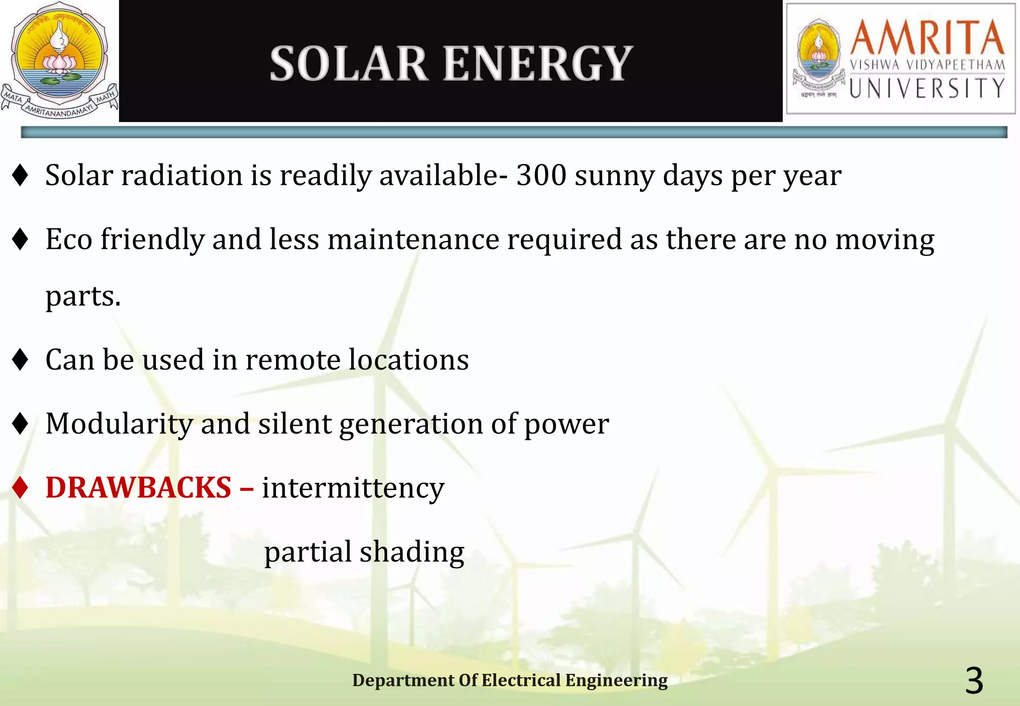 SOLAR ENERGY
 Solar radiation is readily available- 300 sunny days per year
 Eco friendly and less maintenance required as there are no moving
parts.
 Can be used in remote locations
 Modularity and silent generation of power
 DRAWBACKS – intermittency
partial shading
Department Of Electrical Engineering 3
 