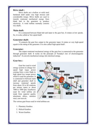 Drive shaft :
Drive shafts are a hollow or solid steel
hardened shaft under very high stresses and
considerable torque. Drive shafts are used to
transfer rotational mechanical energy from
blade hub to the generator to produce
electricity. A wind turbine normally consists
two shafts .
Main shaft:
It is connected between blade hub and input to the gear box. It rotates at low speeds.
So, it is also called as 'low speed shaft'.
Generator shaft:
`It connects the gear box output to the generator input. It rotates at very high-speed
equals to the rating of the generator. It is also called 'high speed shaft'.
Generator:
The output rotational mechanical energy of the gear box is connected to the generator
through generator shaft. It works on the principle of 'Faraday's law of electromagnetic
induction". It converts mechanical energy into electrical energy.
Gear box :
Gear box used in wind
energy systems to change low
speed high toque power
coming from a rotor blade to
high speed low torque power
which is used for generator. It
is connected in between main
shaft and generator shaft to
increase rotational speeds
from about 30 to 60 rotations
per minute (rpm) to about
1000 to 1800 rpm. Gearboxes
used for wind turbine are
made from superior quality
aluminum alloys, stainless
steel, cast iron etc.
The various gear boxes used in wind turbines are
1. Planetary Gearbox
2. Helical Gearbox
3. Worm Gearbox
 