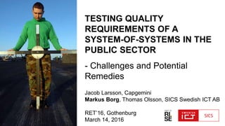 TESTING QUALITY
REQUIREMENTS OF A
SYSTEM-OF-SYSTEMS IN THE
PUBLIC SECTOR
- Challenges and Potential
Remedies
Jacob Larsson, Capgemini
Markus Borg, Thomas Olsson, SICS Swedish ICT AB
RET’16, Gothenburg
March 14, 2016
 