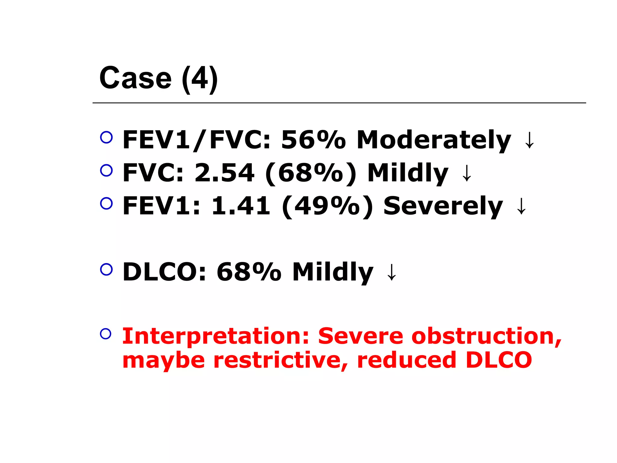 Case (4) 
 FEV1/FVC: 56% Moderately ↓ 
 FVC: 2.54 (68%) Mildly ↓ 
 FEV1: 1.41 (49%) Severely ↓ 
 DLCO: 68% Mildly ↓ 
 Interpretation: Severe obstruction, 
maybe restrictive, reduced DLCO 
 