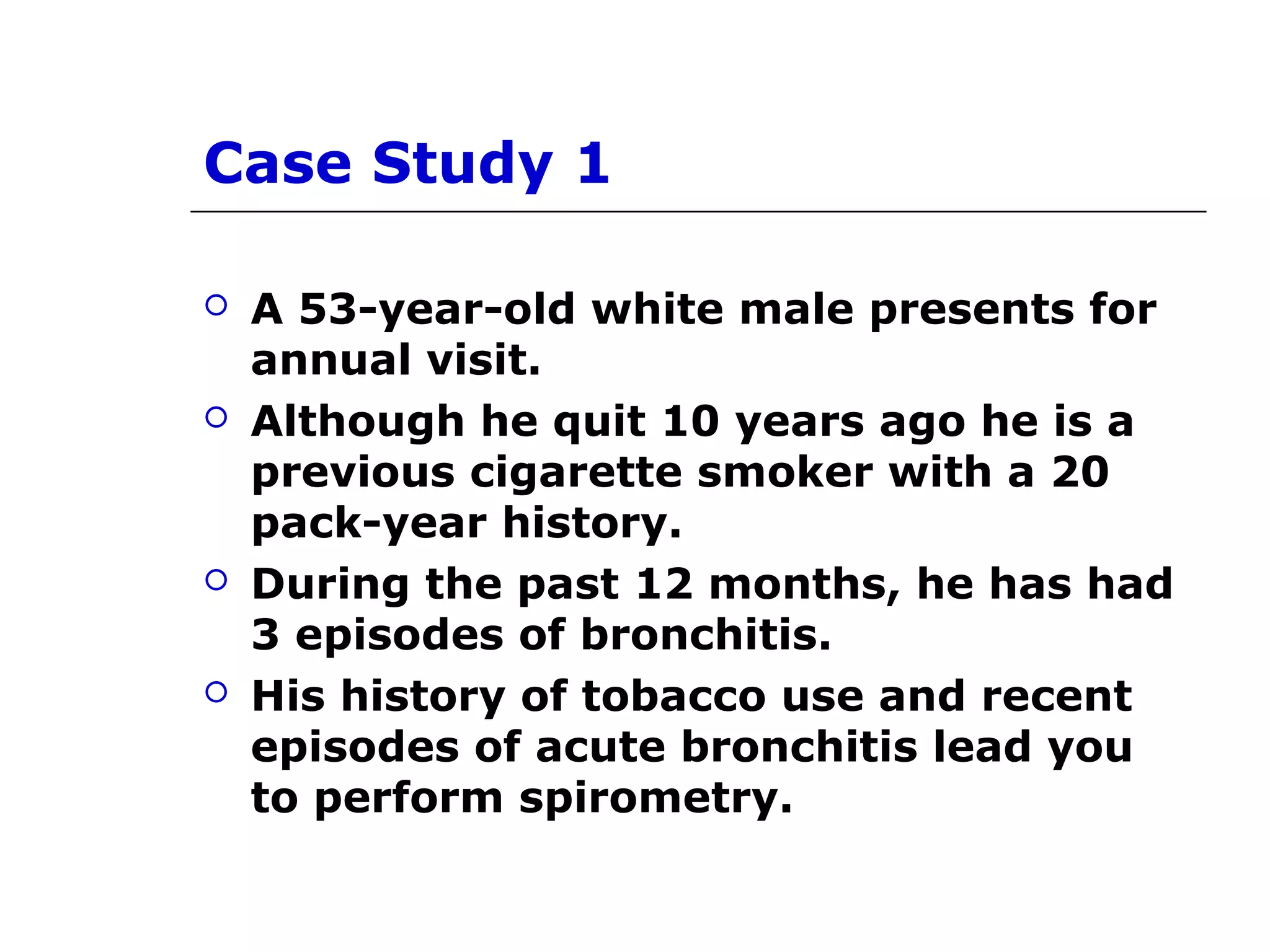 Case Study 1 
 A 53-year-old white male presents for 
annual visit. 
 Although he quit 10 years ago he is a 
previous cigarette smoker with a 20 
pack-year history. 
 During the past 12 months, he has had 
3 episodes of bronchitis. 
 His history of tobacco use and recent 
episodes of acute bronchitis lead you 
to perform spirometry. 
 