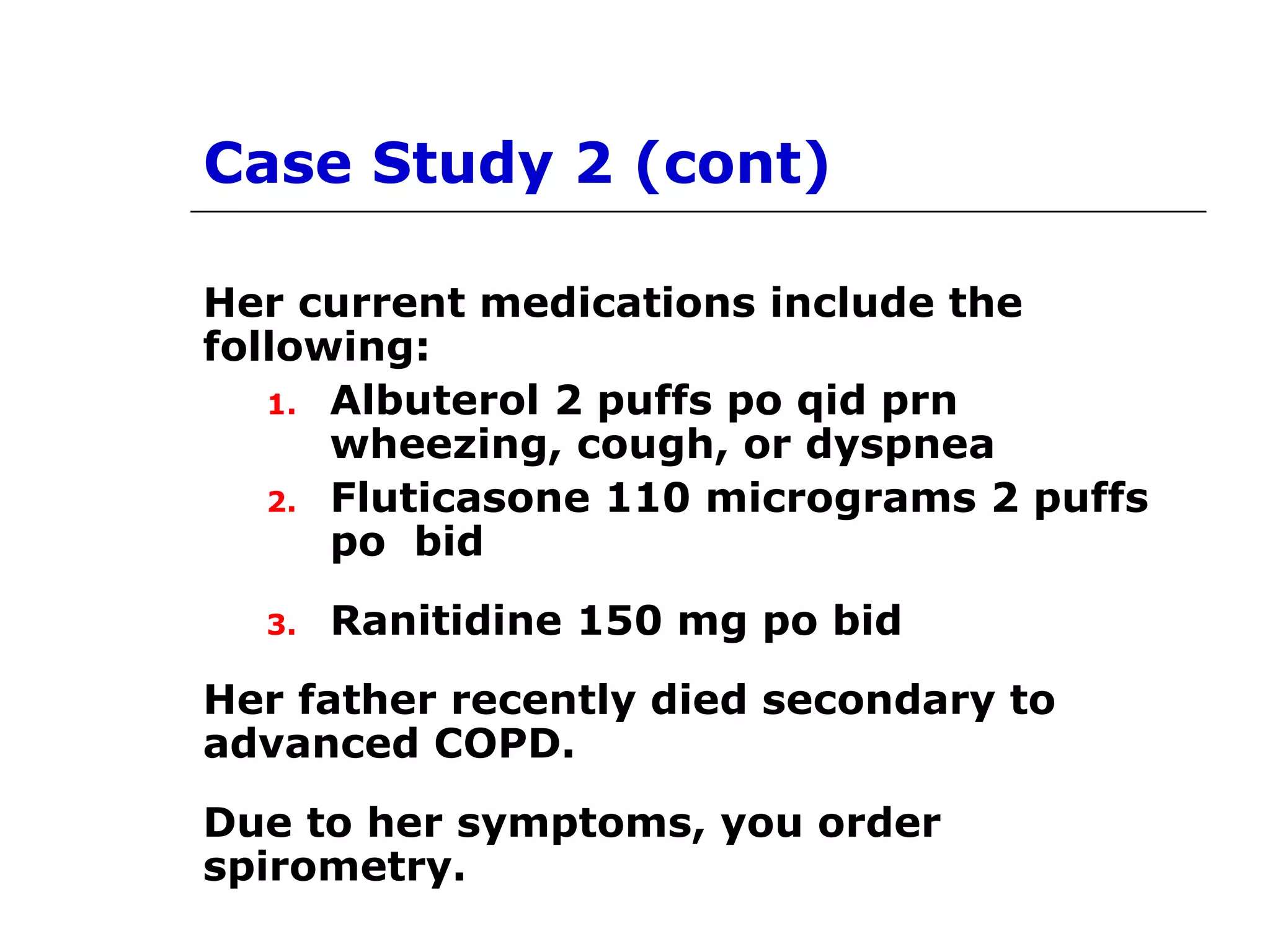 Case Study 2 (cont) 
Her current medications include the 
following: 
1. Albuterol 2 puffs po qid prn 
wheezing, cough, or dyspnea 
2. Fluticasone 110 micrograms 2 puffs 
po bid 
3. Ranitidine 150 mg po bid 
Her father recently died secondary to 
advanced COPD. 
Due to her symptoms, you order 
spirometry. 
 