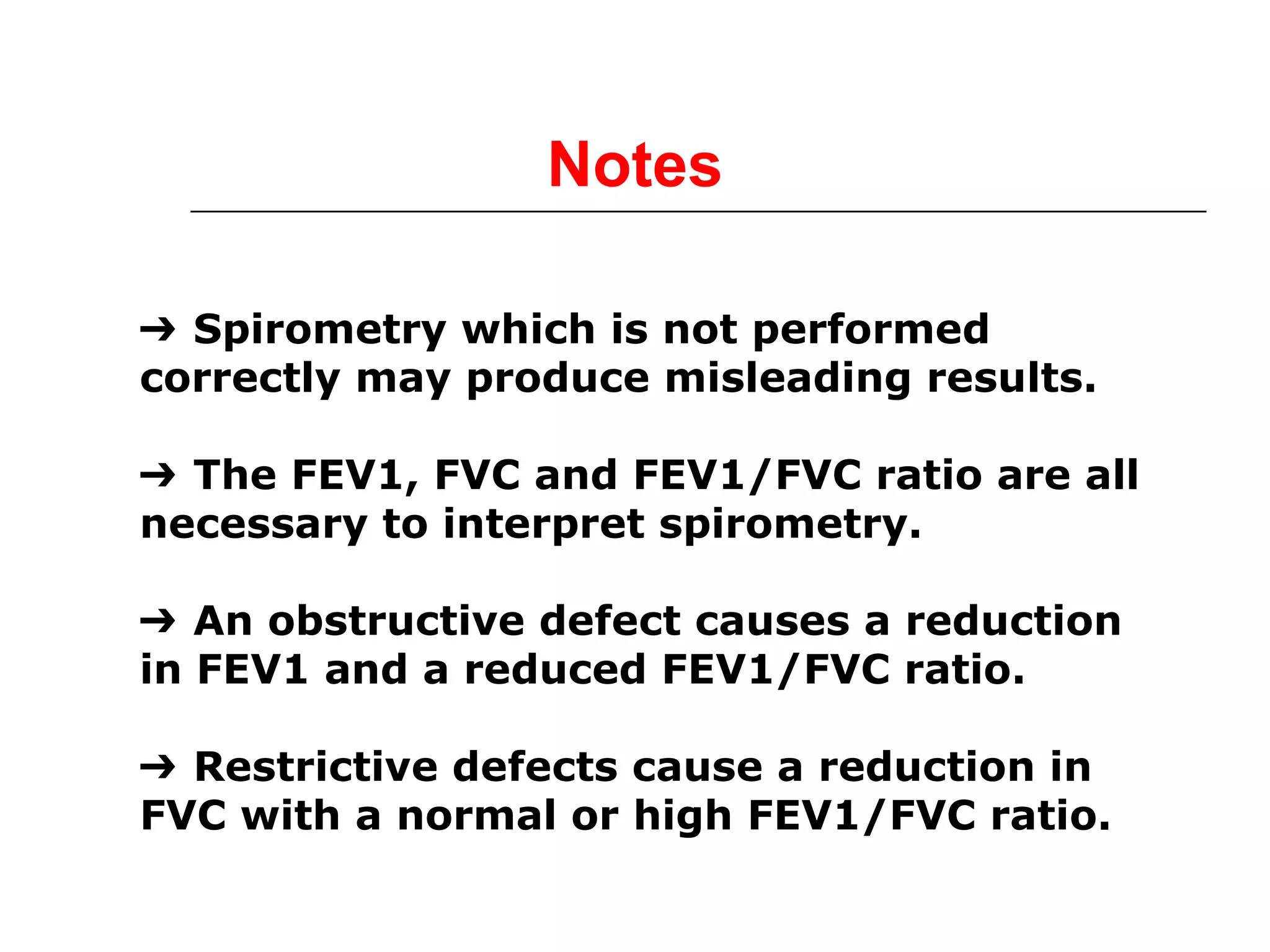 Notes 
➔ Spirometry which is not performed 
correctly may produce misleading results. 
➔ The FEV1, FVC and FEV1/FVC ratio are all 
necessary to interpret spirometry. 
➔ An obstructive defect causes a reduction 
in FEV1 and a reduced FEV1/FVC ratio. 
➔ Restrictive defects cause a reduction in 
FVC with a normal or high FEV1/FVC ratio. 
 