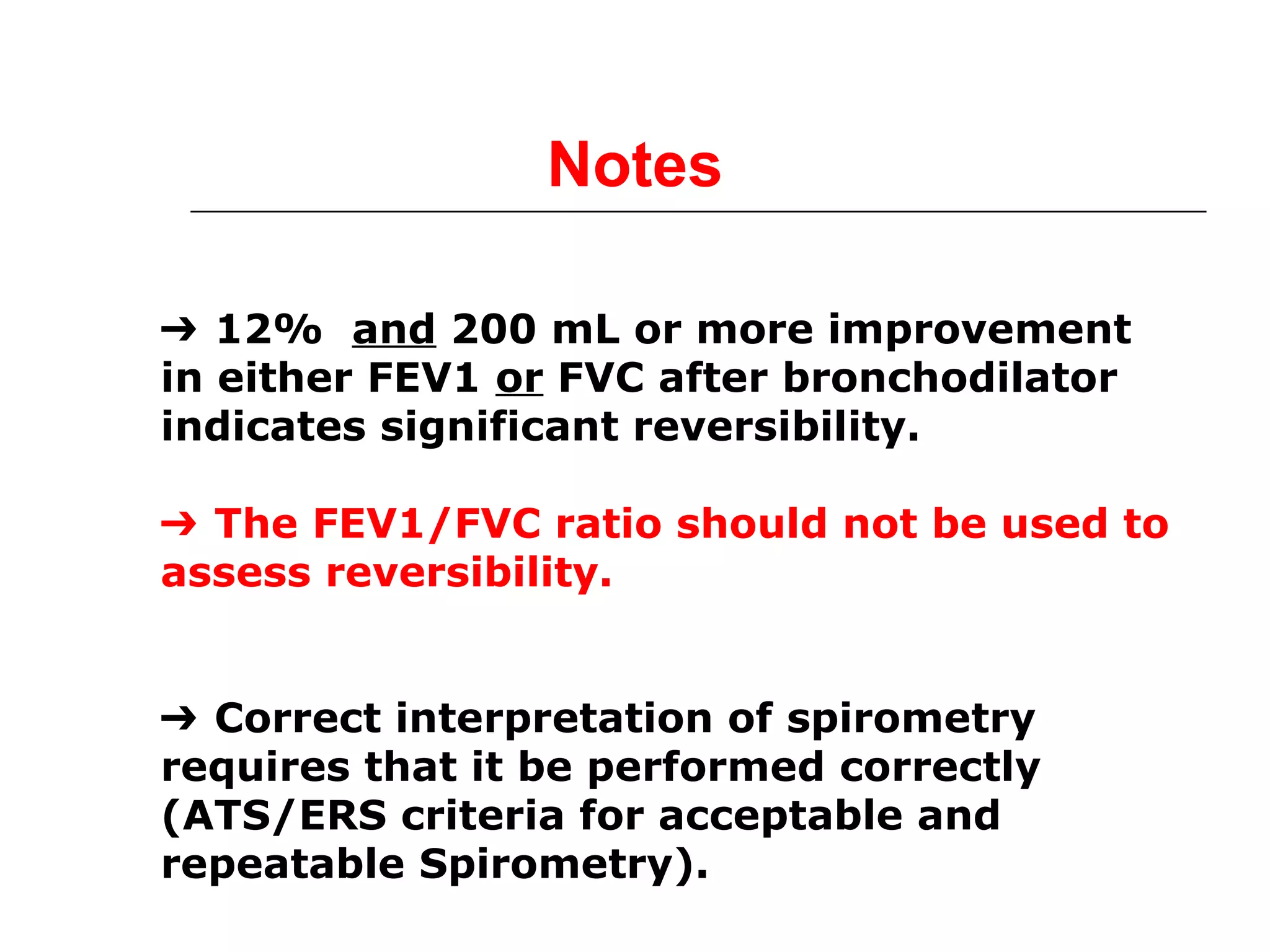 Notes 
➔ 12% and 200 mL or more improvement 
in either FEV1 or FVC after bronchodilator 
indicates significant reversibility. 
➔ The FEV1/FVC ratio should not be used to 
assess reversibility. 
➔ Correct interpretation of spirometry 
requires that it be performed correctly 
(ATS/ERS criteria for acceptable and 
repeatable Spirometry). 
 