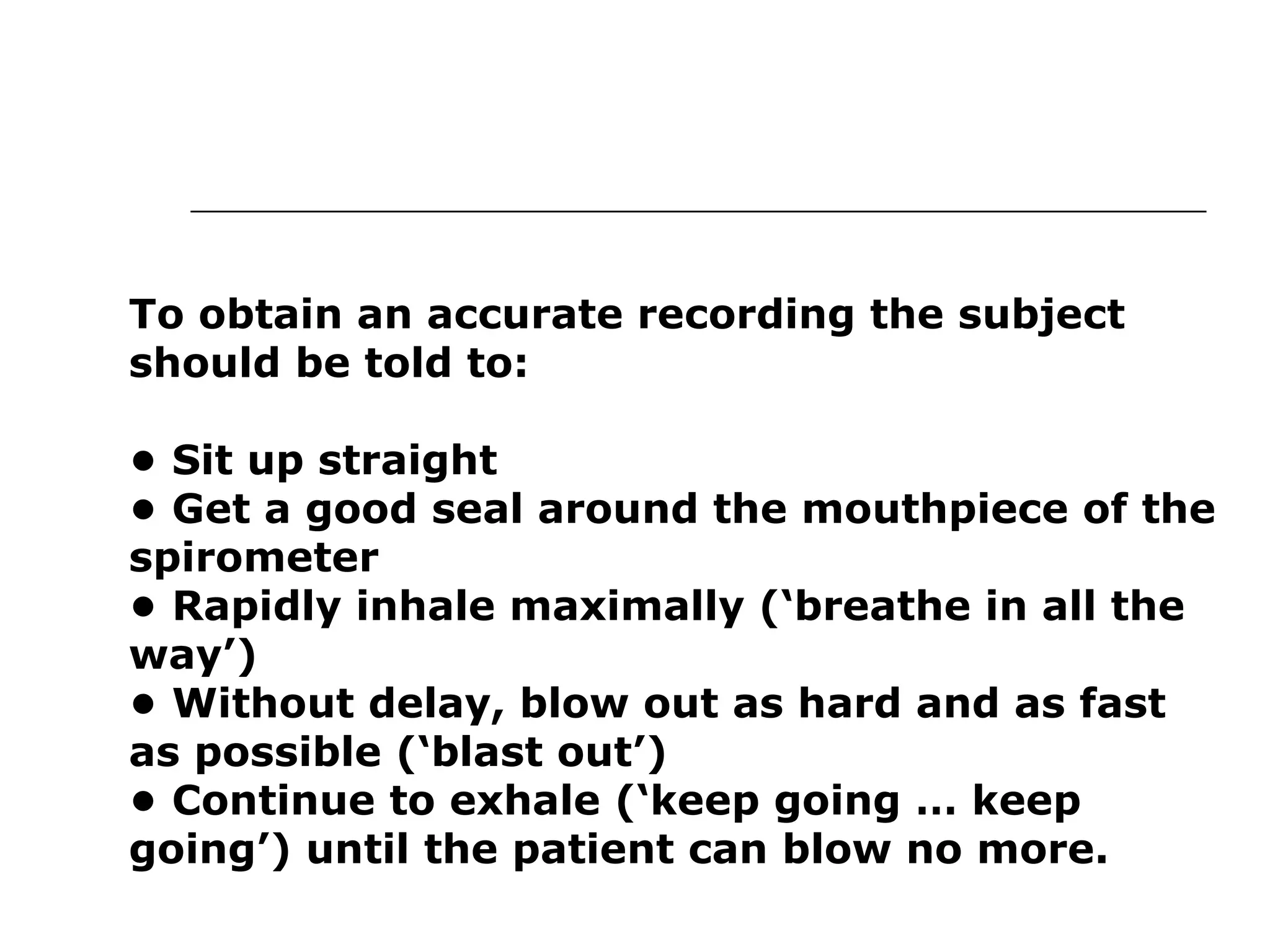 To obtain an accurate recording the subject 
should be told to: 
• Sit up straight 
• Get a good seal around the mouthpiece of the 
spirometer 
• Rapidly inhale maximally (‘breathe in all the 
way’) 
• Without delay, blow out as hard and as fast 
as possible (‘blast out’) 
• Continue to exhale (‘keep going … keep 
going’) until the patient can blow no more. 
 
