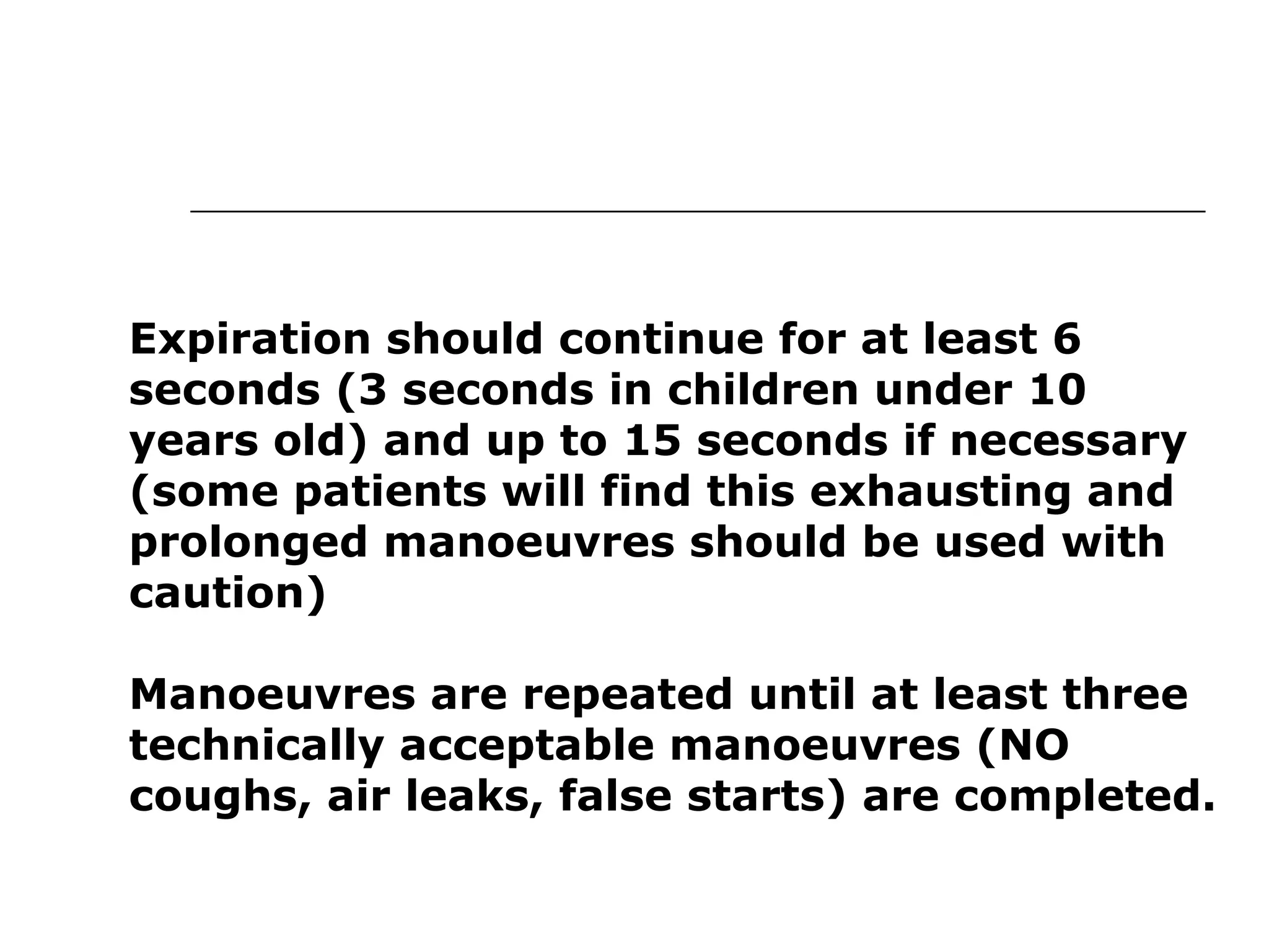 Expiration should continue for at least 6 
seconds (3 seconds in children under 10 
years old) and up to 15 seconds if necessary 
(some patients will find this exhausting and 
prolonged manoeuvres should be used with 
caution) 
Manoeuvres are repeated until at least three 
technically acceptable manoeuvres (NO 
coughs, air leaks, false starts) are completed. 
 