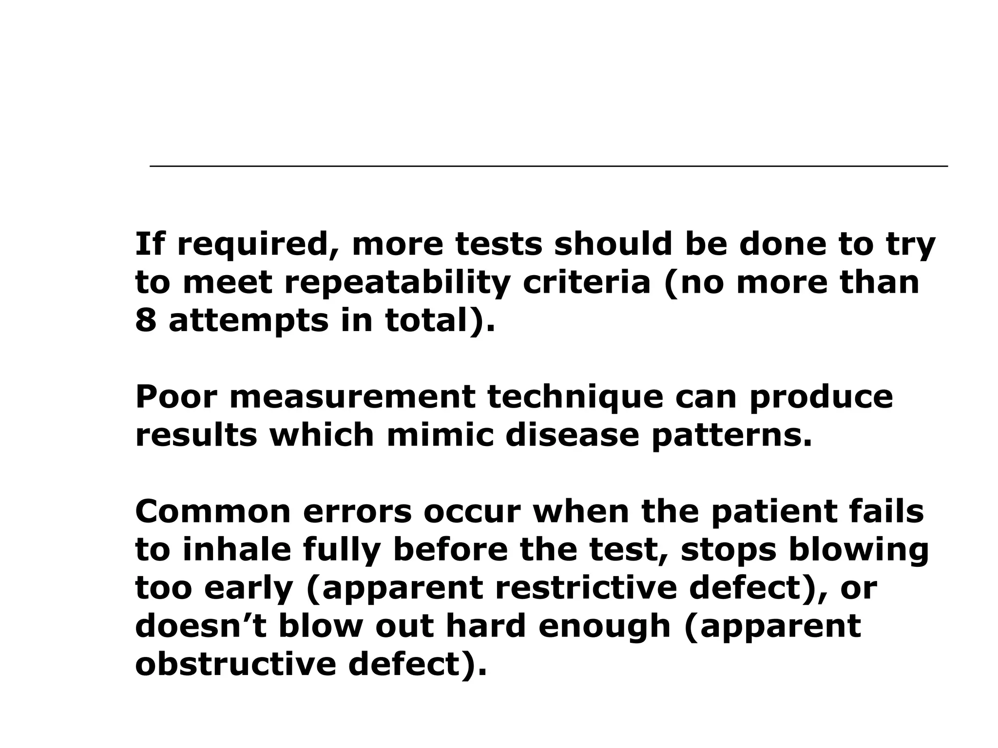 If required, more tests should be done to try 
to meet repeatability criteria (no more than 
8 attempts in total). 
Poor measurement technique can produce 
results which mimic disease patterns. 
Common errors occur when the patient fails 
to inhale fully before the test, stops blowing 
too early (apparent restrictive defect), or 
doesn’t blow out hard enough (apparent 
obstructive defect). 
 
