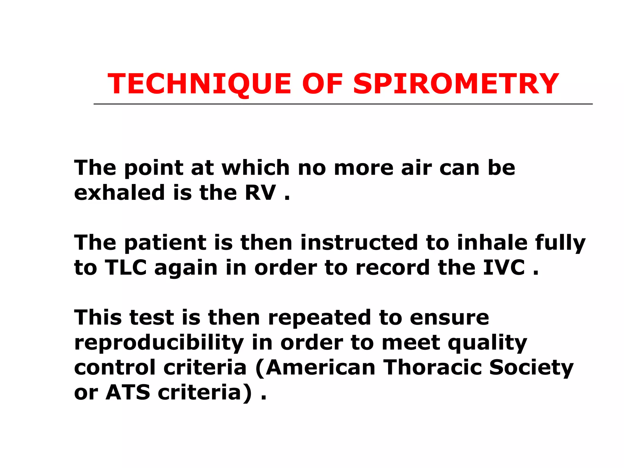 TECHNIQUE OF SPIROMETRY 
The point at which no more air can be 
exhaled is the RV . 
The patient is then instructed to inhale fully 
to TLC again in order to record the IVC . 
This test is then repeated to ensure 
reproducibility in order to meet quality 
control criteria (American Thoracic Society 
or ATS criteria) . 
 