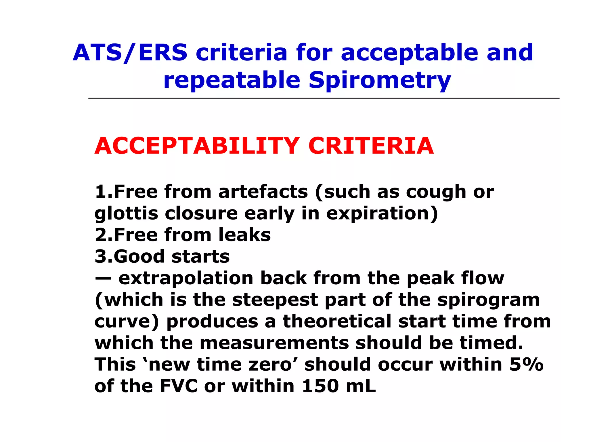 ATS/ERS criteria for acceptable and 
repeatable Spirometry 
ACCEPTABILITY CRITERIA 
1.Free from artefacts (such as cough or 
glottis closure early in expiration) 
2.Free from leaks 
3.Good starts 
— extrapolation back from the peak flow 
(which is the steepest part of the spirogram 
curve) produces a theoretical start time from 
which the measurements should be timed. 
This ‘new time zero’ should occur within 5% 
of the FVC or within 150 mL 
 