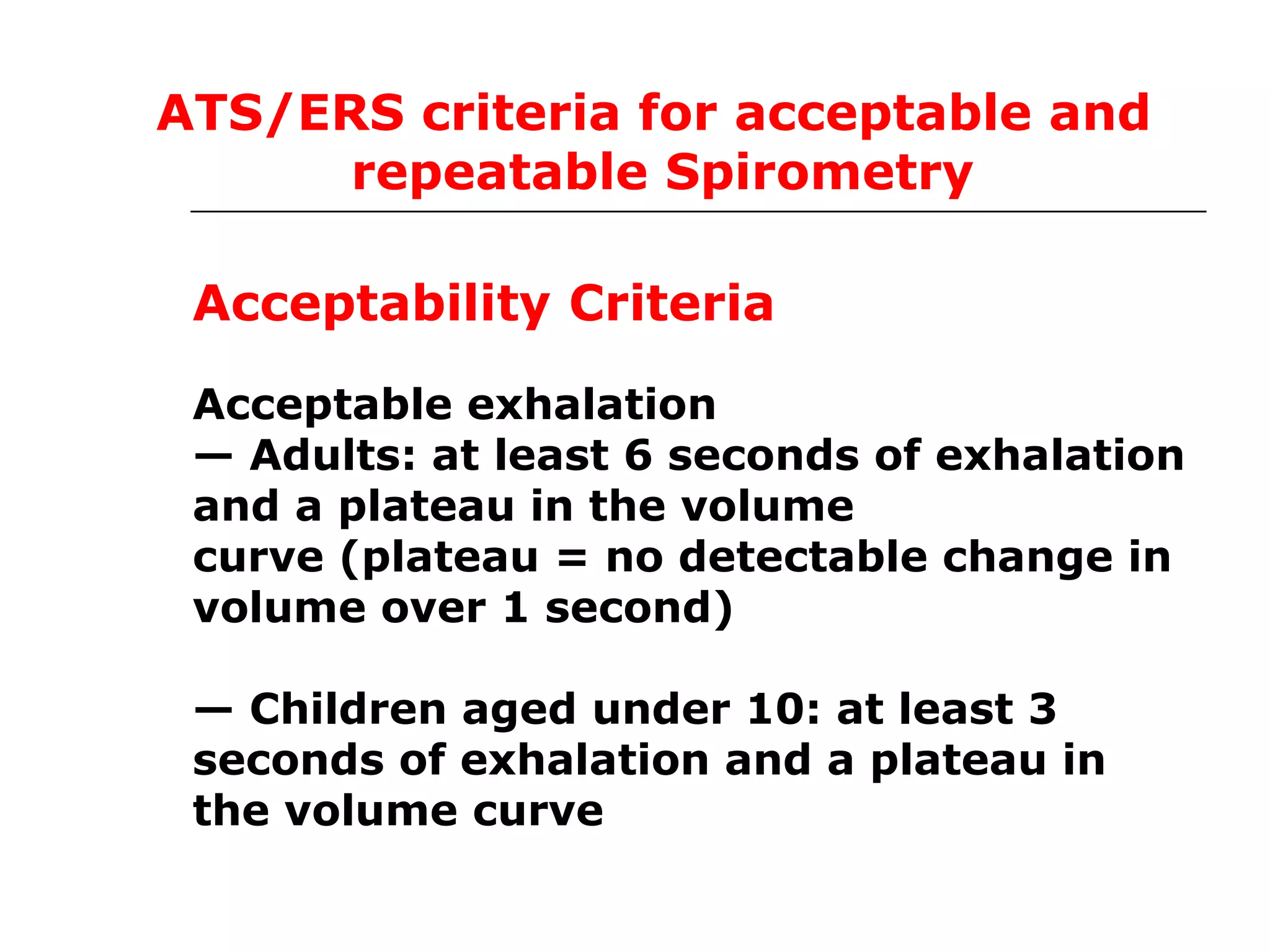 ATS/ERS criteria for acceptable and 
repeatable Spirometry 
Acceptability Criteria 
Acceptable exhalation 
— Adults: at least 6 seconds of exhalation 
and a plateau in the volume 
curve (plateau = no detectable change in 
volume over 1 second) 
— Children aged under 10: at least 3 
seconds of exhalation and a plateau in 
the volume curve 
 