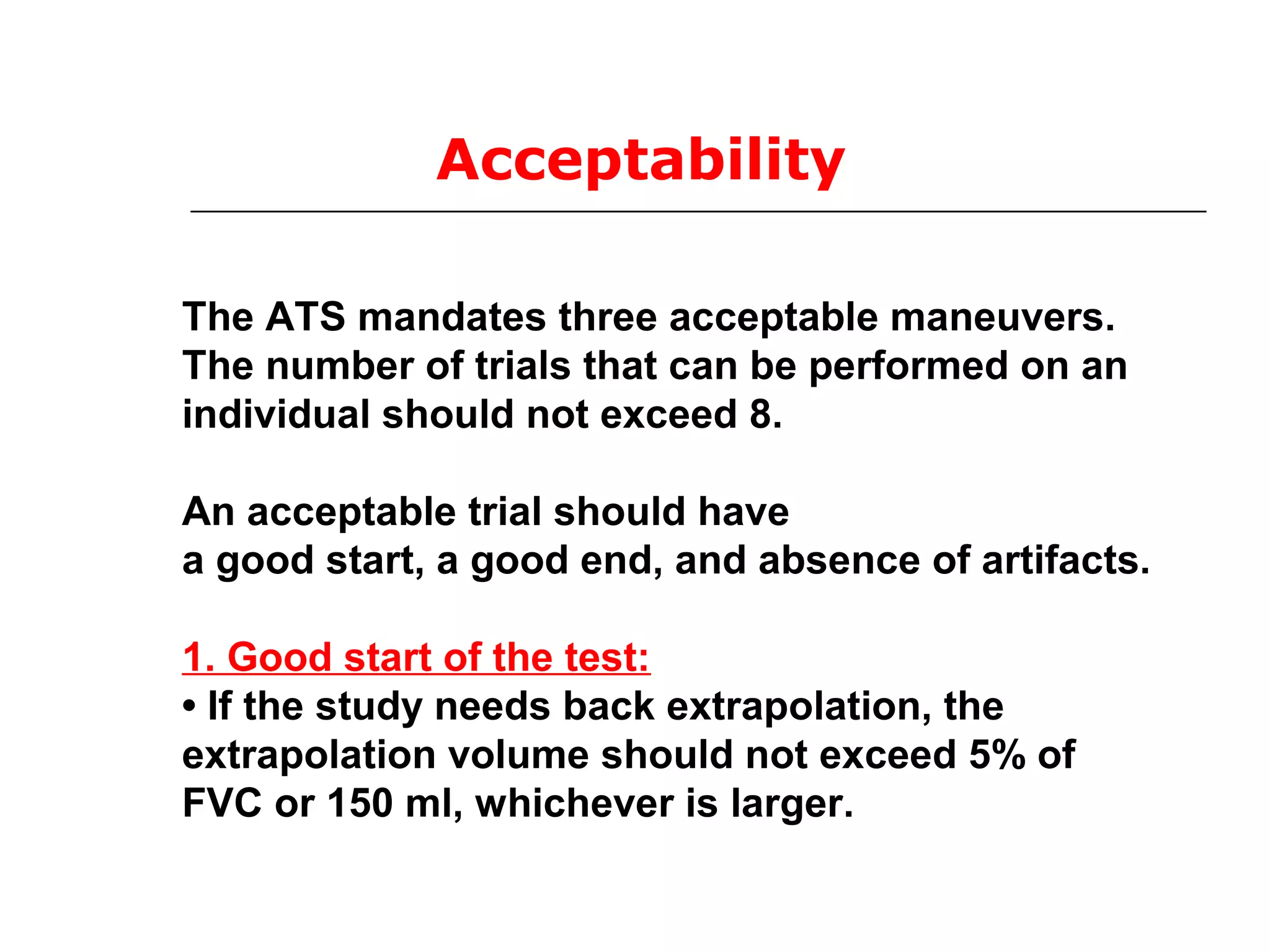 Acceptability 
The ATS mandates three acceptable maneuvers. 
The number of trials that can be performed on an 
individual should not exceed 8. 
An acceptable trial should have 
a good start, a good end, and absence of artifacts. 
1. Good start of the test: 
• If the study needs back extrapolation, the 
extrapolation volume should not exceed 5% of 
FVC or 150 ml, whichever is larger. 
 