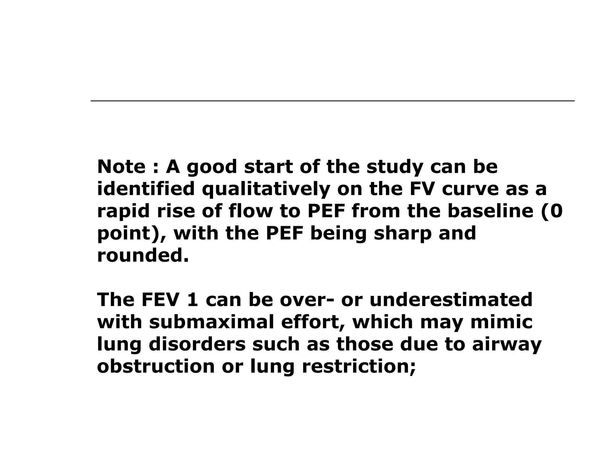 Note : A good start of the study can be 
identified qualitatively on the FV curve as a 
rapid rise of flow to PEF from the baseline (0 
point), with the PEF being sharp and 
rounded. 
The FEV 1 can be over- or underestimated 
with submaximal effort, which may mimic 
lung disorders such as those due to airway 
obstruction or lung restriction; 
 