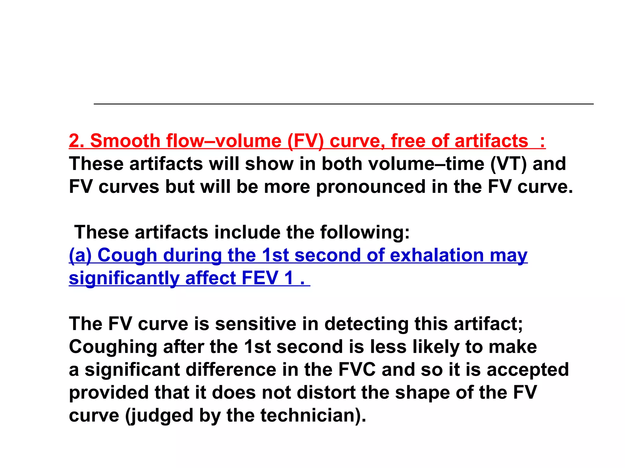 2. Smooth flow–volume (FV) curve, free of artifacts : 
These artifacts will show in both volume–time (VT) and 
FV curves but will be more pronounced in the FV curve. 
These artifacts include the following: 
(a) Cough during the 1st second of exhalation may 
significantly affect FEV 1 . 
The FV curve is sensitive in detecting this artifact; 
Coughing after the 1st second is less likely to make 
a significant difference in the FVC and so it is accepted 
provided that it does not distort the shape of the FV 
curve (judged by the technician). 
 