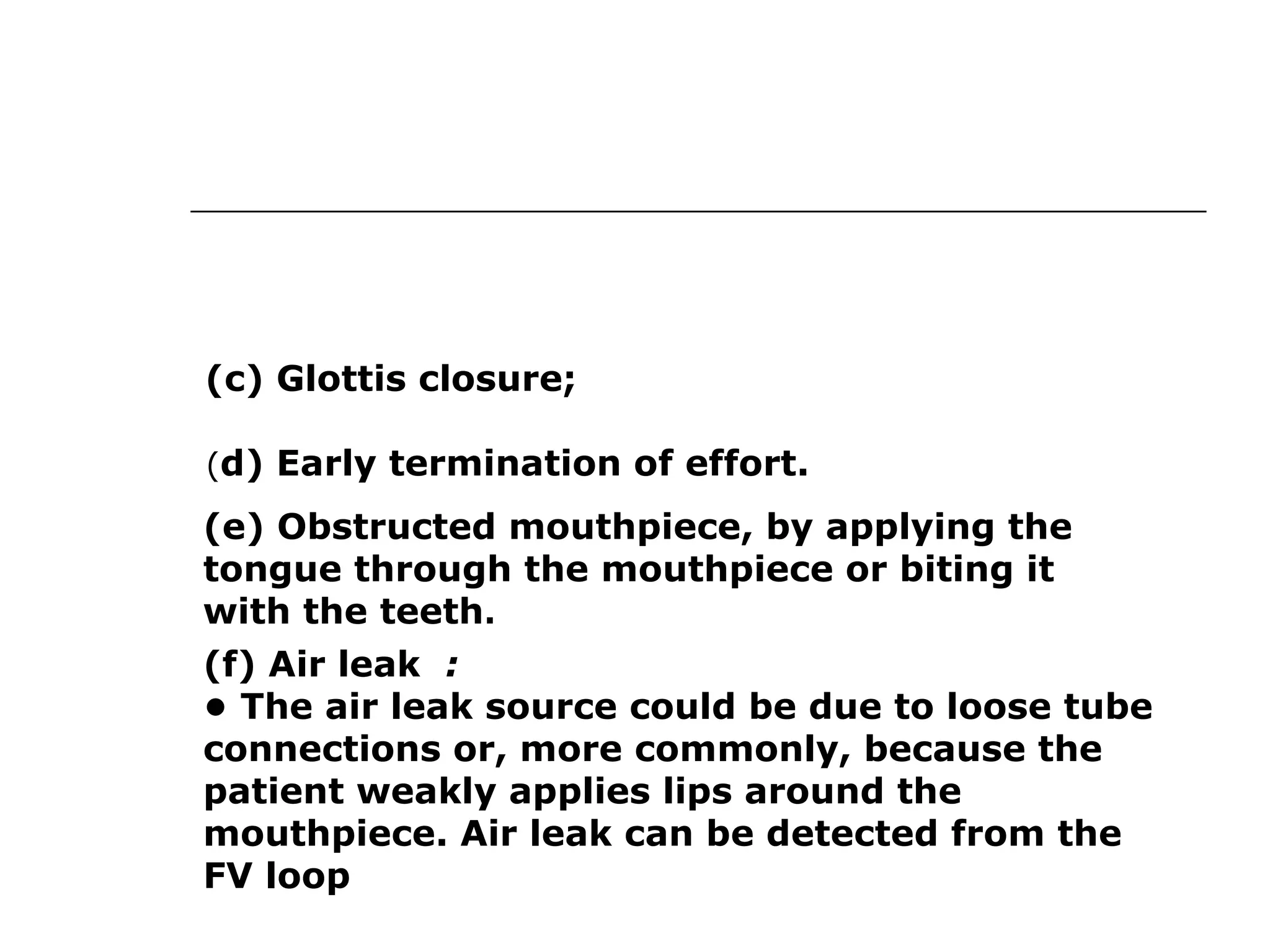 (c) Glottis closure; 
(d) Early termination of effort. 
(e) Obstructed mouthpiece, by applying the 
tongue through the mouthpiece or biting it 
with the teeth. 
(f) Air leak : 
• The air leak source could be due to loose tube 
connections or, more commonly, because the 
patient weakly applies lips around the 
mouthpiece. Air leak can be detected from the 
FV loop 
 