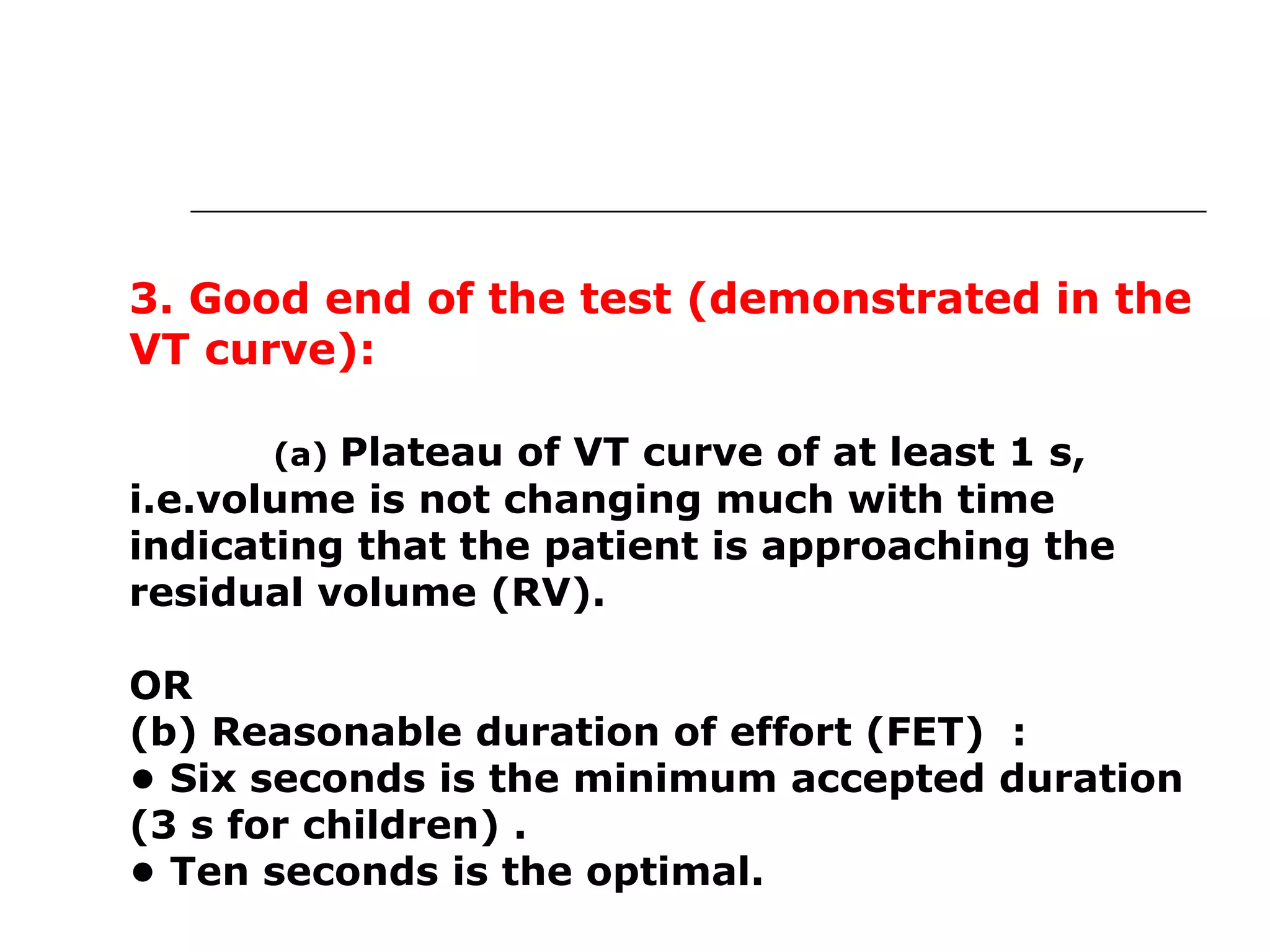 3. Good end of the test (demonstrated in the 
VT curve): 
(a) Plateau of VT curve of at least 1 s, 
i.e.volume is not changing much with time 
indicating that the patient is approaching the 
residual volume (RV). 
OR 
(b) Reasonable duration of effort (FET) : 
• Six seconds is the minimum accepted duration 
(3 s for children) . 
• Ten seconds is the optimal. 
. 
 