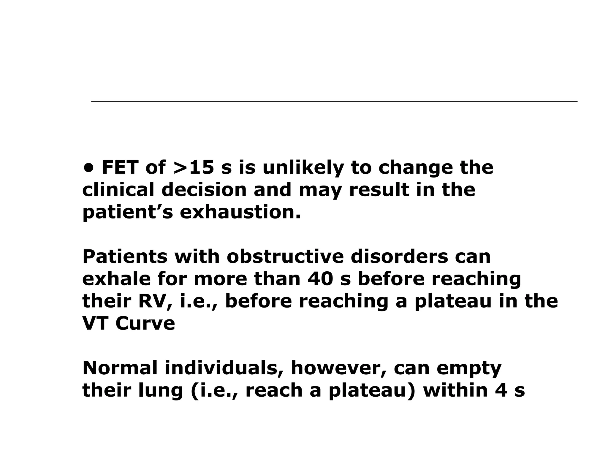 • FET of >15 s is unlikely to change the 
clinical decision and may result in the 
patient’s exhaustion. 
Patients with obstructive disorders can 
exhale for more than 40 s before reaching 
their RV, i.e., before reaching a plateau in the 
VT Curve 
Normal individuals, however, can empty 
their lung (i.e., reach a plateau) within 4 s 
 