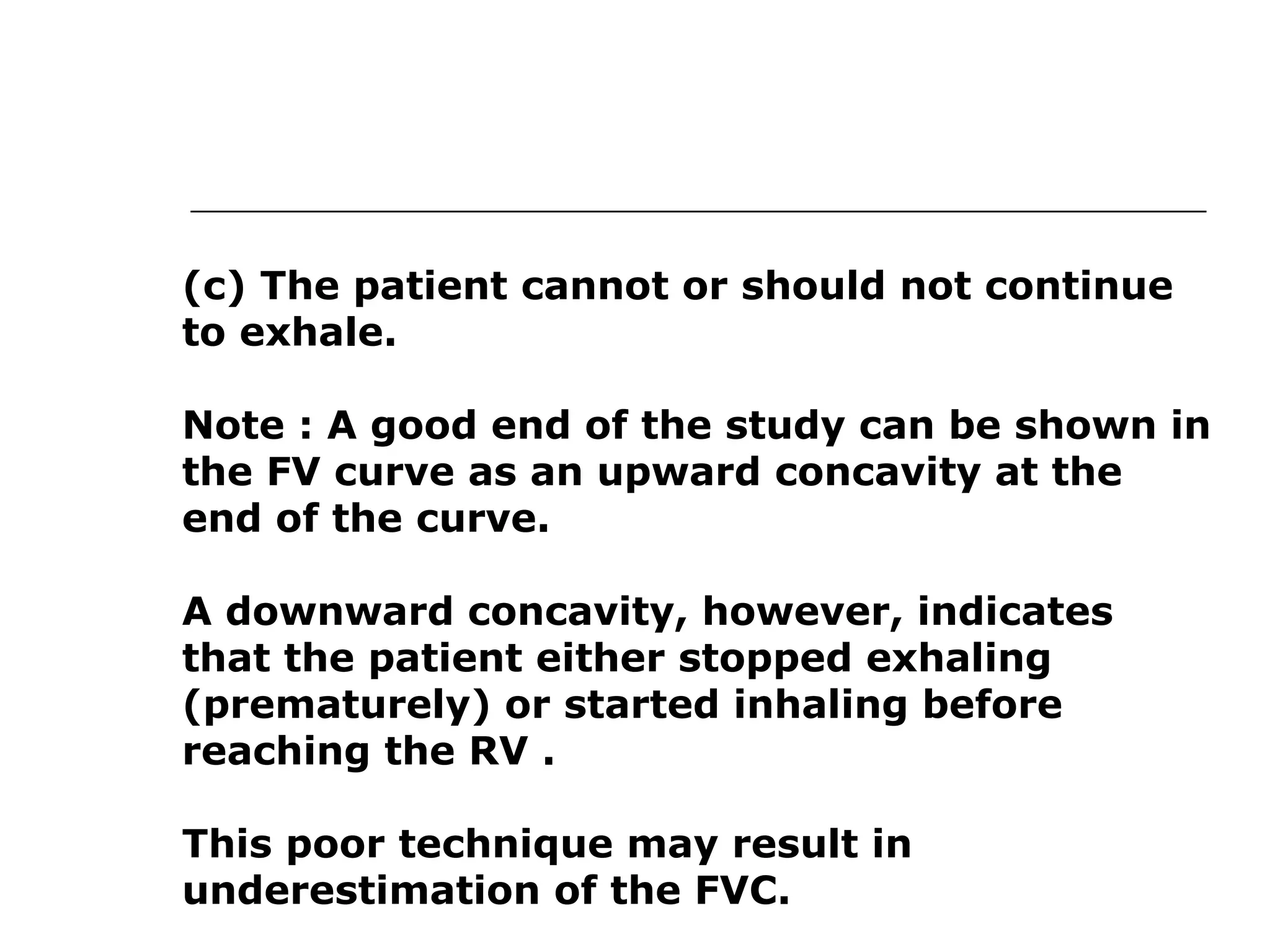 (c) The patient cannot or should not continue 
to exhale. 
Note : A good end of the study can be shown in 
the FV curve as an upward concavity at the 
end of the curve. 
A downward concavity, however, indicates 
that the patient either stopped exhaling 
(prematurely) or started inhaling before 
reaching the RV . 
This poor technique may result in 
underestimation of the FVC. 
 