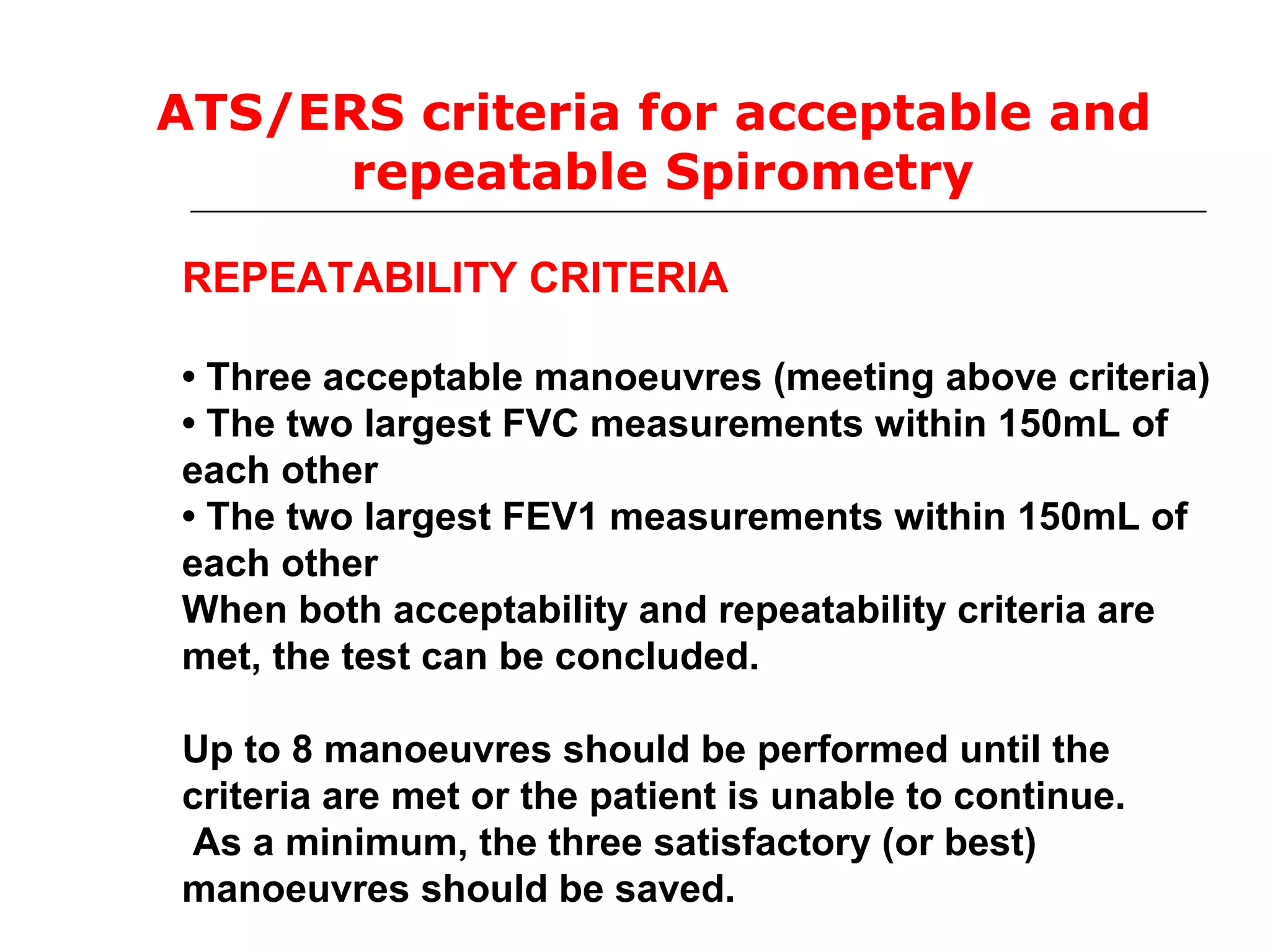 ATS/ERS criteria for acceptable and 
repeatable Spirometry 
REPEATABILITY CRITERIA 
• Three acceptable manoeuvres (meeting above criteria) 
• The two largest FVC measurements within 150mL of 
each other 
• The two largest FEV1 measurements within 150mL of 
each other 
When both acceptability and repeatability criteria are 
met, the test can be concluded. 
Up to 8 manoeuvres should be performed until the 
criteria are met or the patient is unable to continue. 
As a minimum, the three satisfactory (or best) 
manoeuvres should be saved. 
 