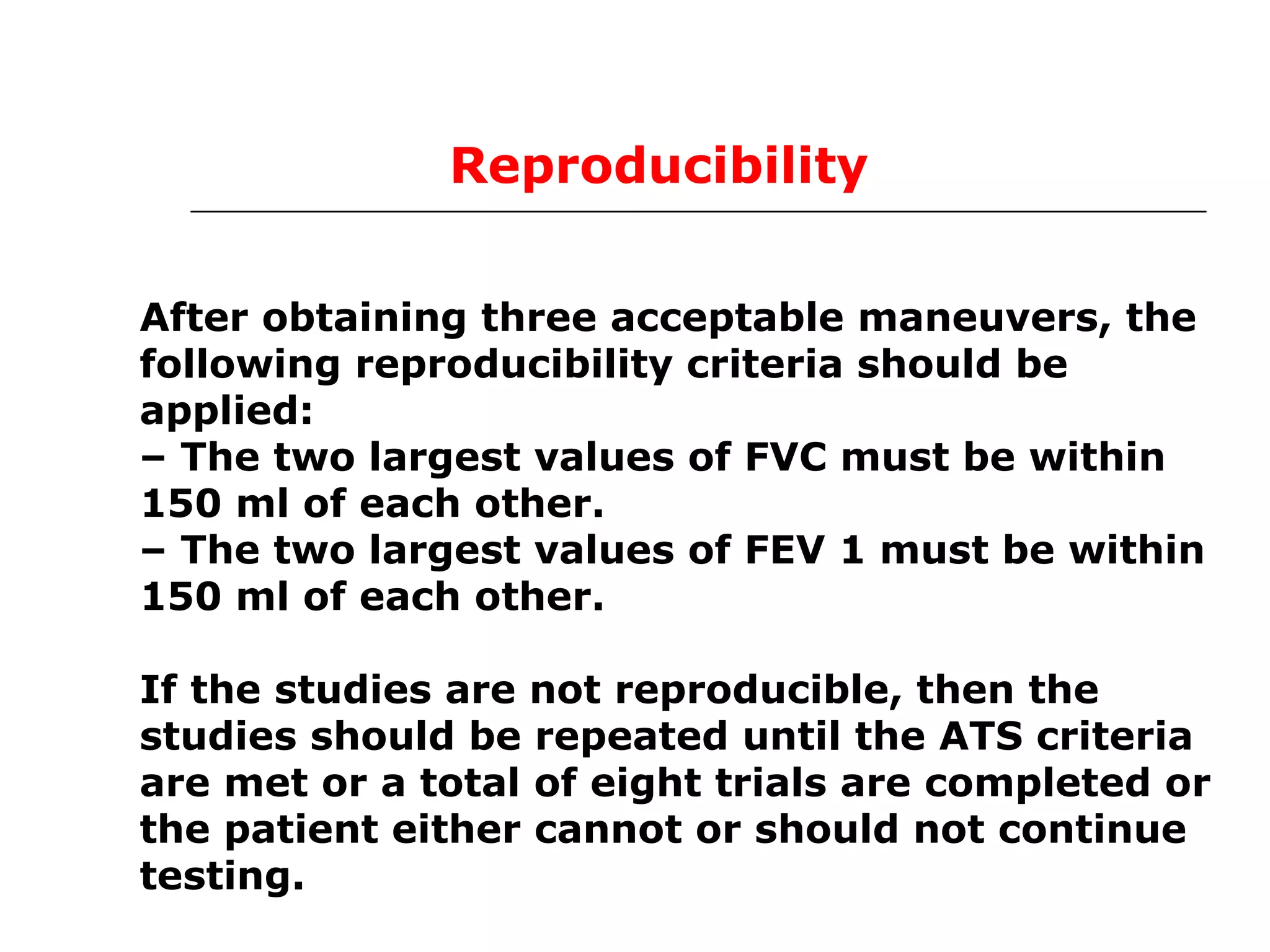 Reproducibility 
After obtaining three acceptable maneuvers, the 
following reproducibility criteria should be 
applied: 
– The two largest values of FVC must be within 
150 ml of each other. 
– The two largest values of FEV 1 must be within 
150 ml of each other. 
If the studies are not reproducible, then the 
studies should be repeated until the ATS criteria 
are met or a total of eight trials are completed or 
the patient either cannot or should not continue 
testing. 
 