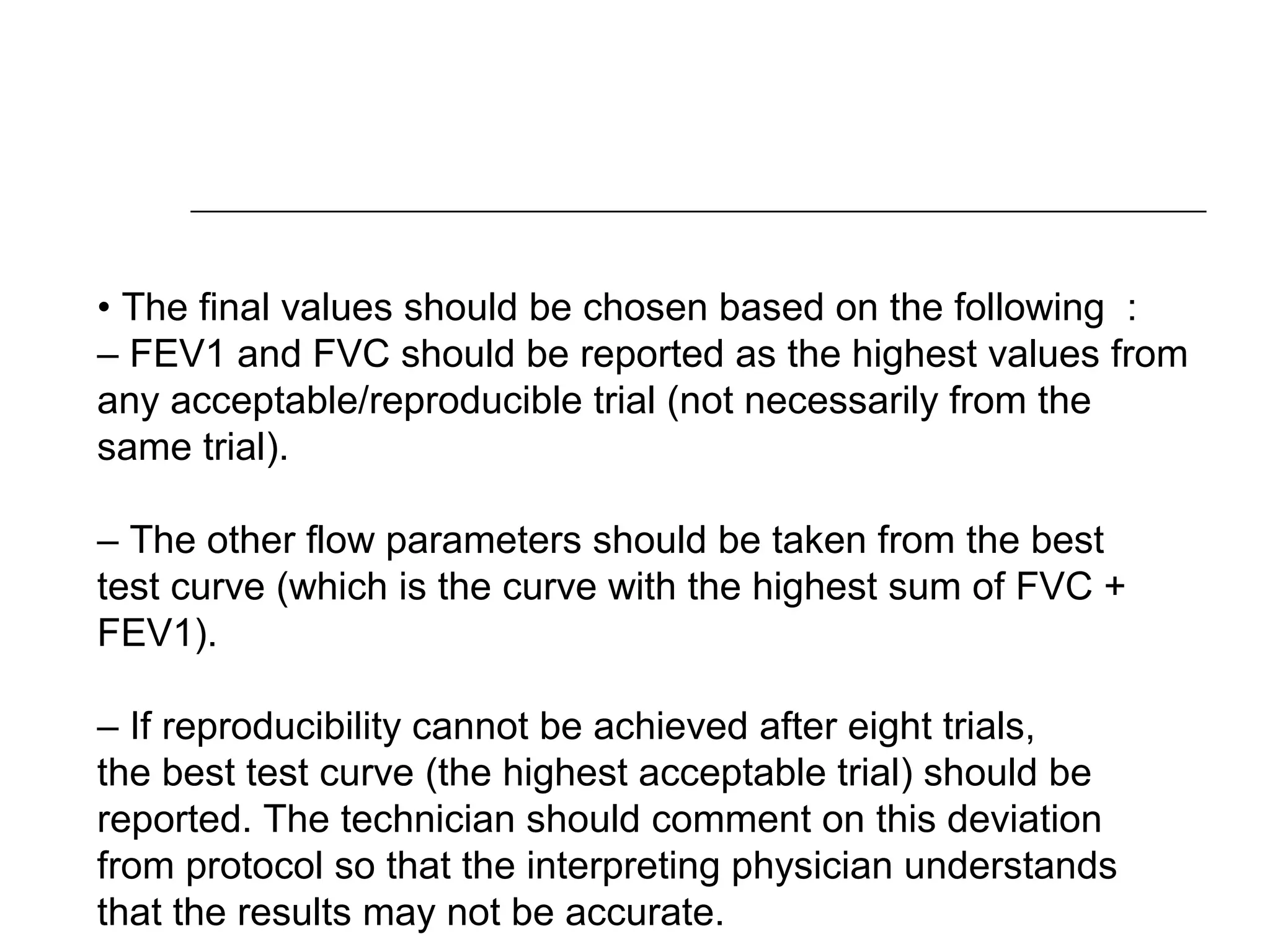• The final values should be chosen based on the following : 
– FEV1 and FVC should be reported as the highest values from 
any acceptable/reproducible trial (not necessarily from the 
same trial). 
– The other flow parameters should be taken from the best 
test curve (which is the curve with the highest sum of FVC + 
FEV1). 
– If reproducibility cannot be achieved after eight trials, 
the best test curve (the highest acceptable trial) should be 
reported. The technician should comment on this deviation 
from protocol so that the interpreting physician understands 
that the results may not be accurate. 
. 
 