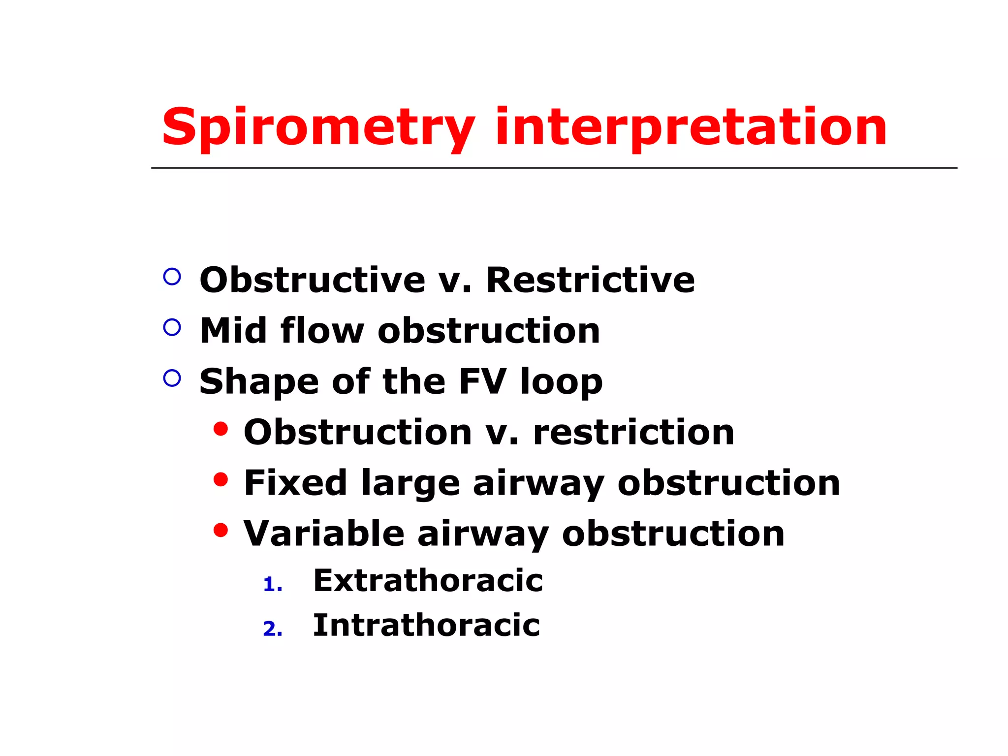 Spirometry interpretation 
 Obstructive v. Restrictive 
 Mid flow obstruction 
 Shape of the FV loop 
Obstruction v. restriction 
 Fixed large airway obstruction 
 Variable airway obstruction 
1. Extrathoracic 
2. Intrathoracic 
 