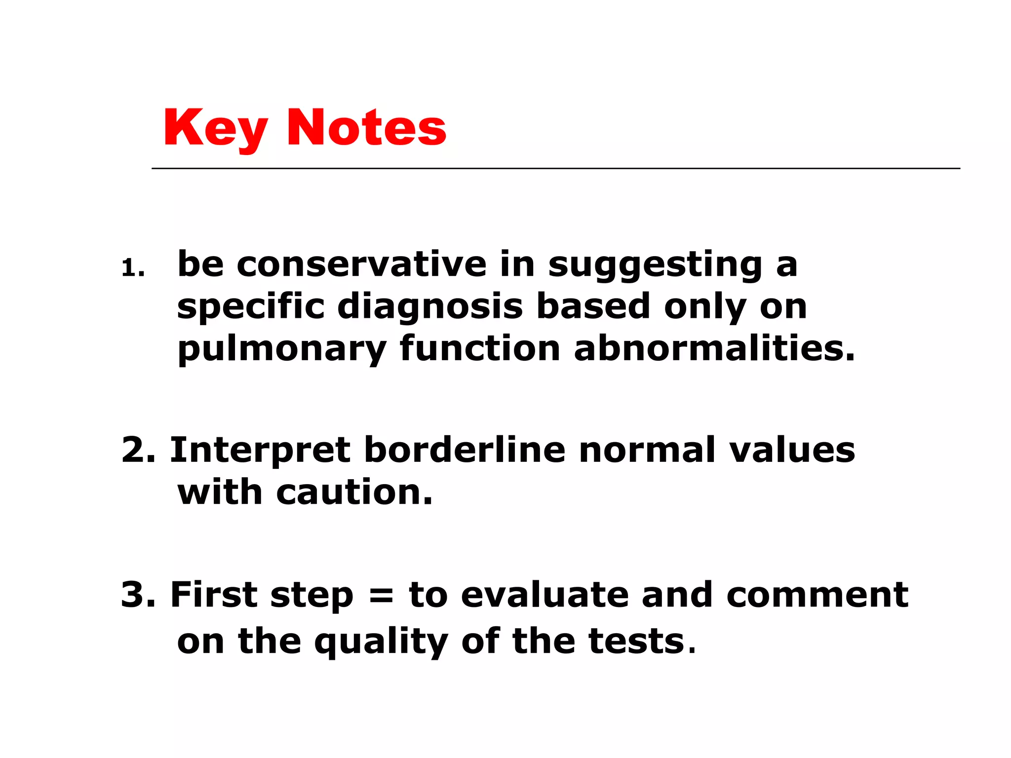 Key Notes 
1. be conservative in suggesting a 
specific diagnosis based only on 
pulmonary function abnormalities. 
2. Interpret borderline normal values 
with caution. 
3. First step = to evaluate and comment 
on the quality of the tests. 
 
