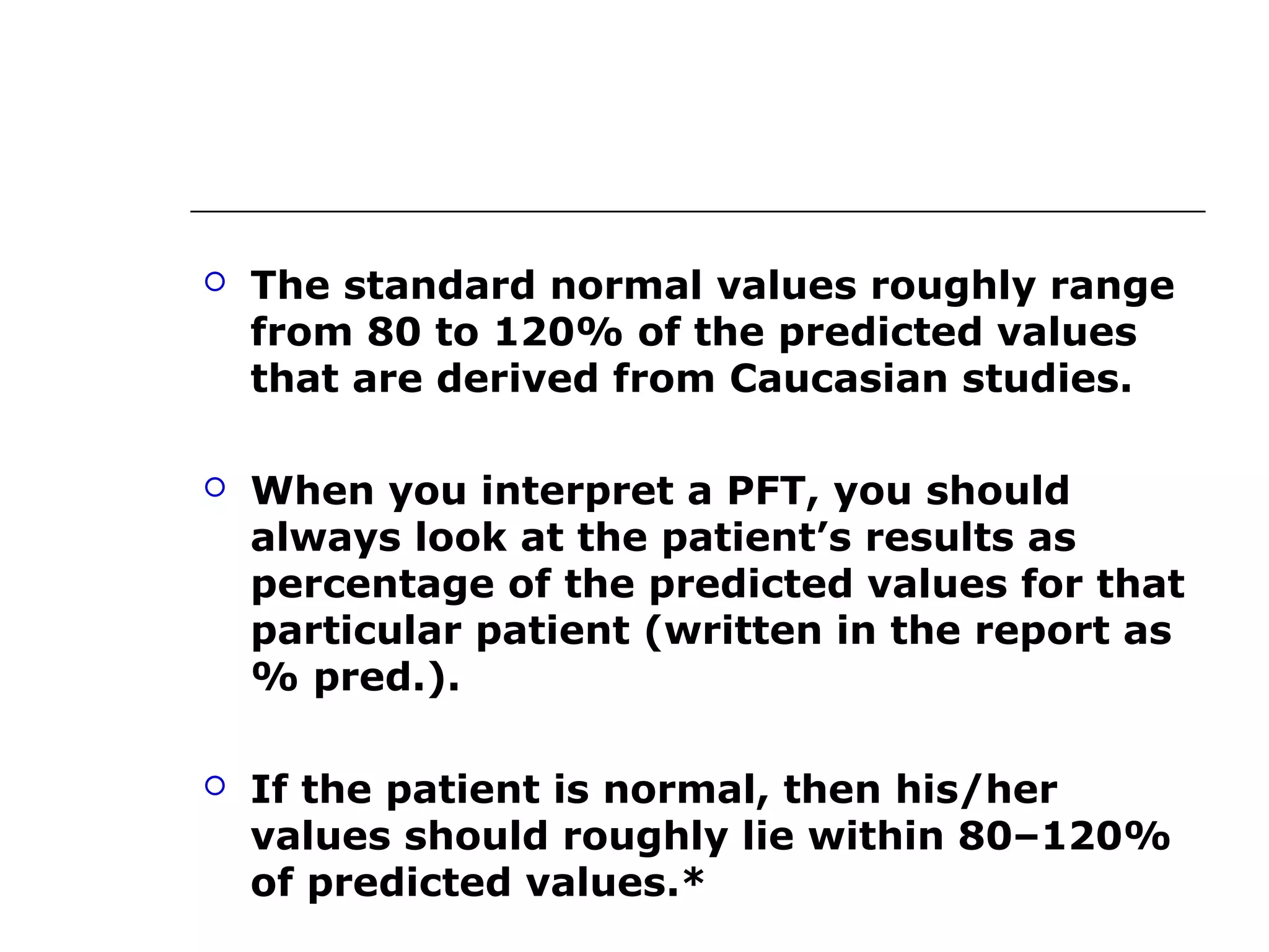  The standard normal values roughly range 
from 80 to 120% of the predicted values 
that are derived from Caucasian studies. 
 When you interpret a PFT, you should 
always look at the patient’s results as 
percentage of the predicted values for that 
particular patient (written in the report as 
% pred.). 
 If the patient is normal, then his/her 
values should roughly lie within 80–120% 
of predicted values.* 
 