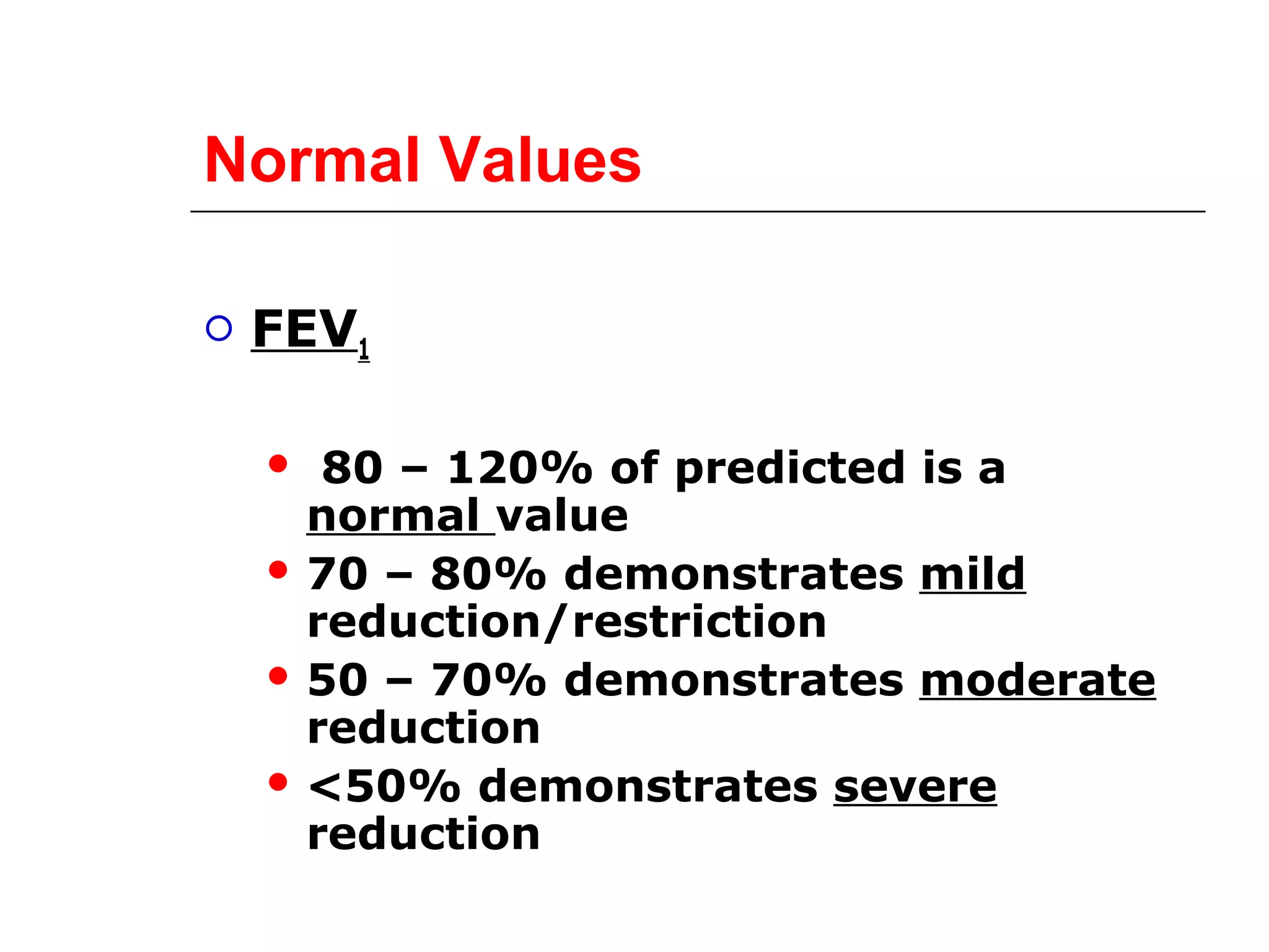 Normal Values 
 FEV1 
 80 – 120% of predicted is a 
normal value 
 70 – 80% demonstrates mild 
reduction/restriction 
 50 – 70% demonstrates moderate 
reduction 
<50% demonstrates severe 
reduction 
 