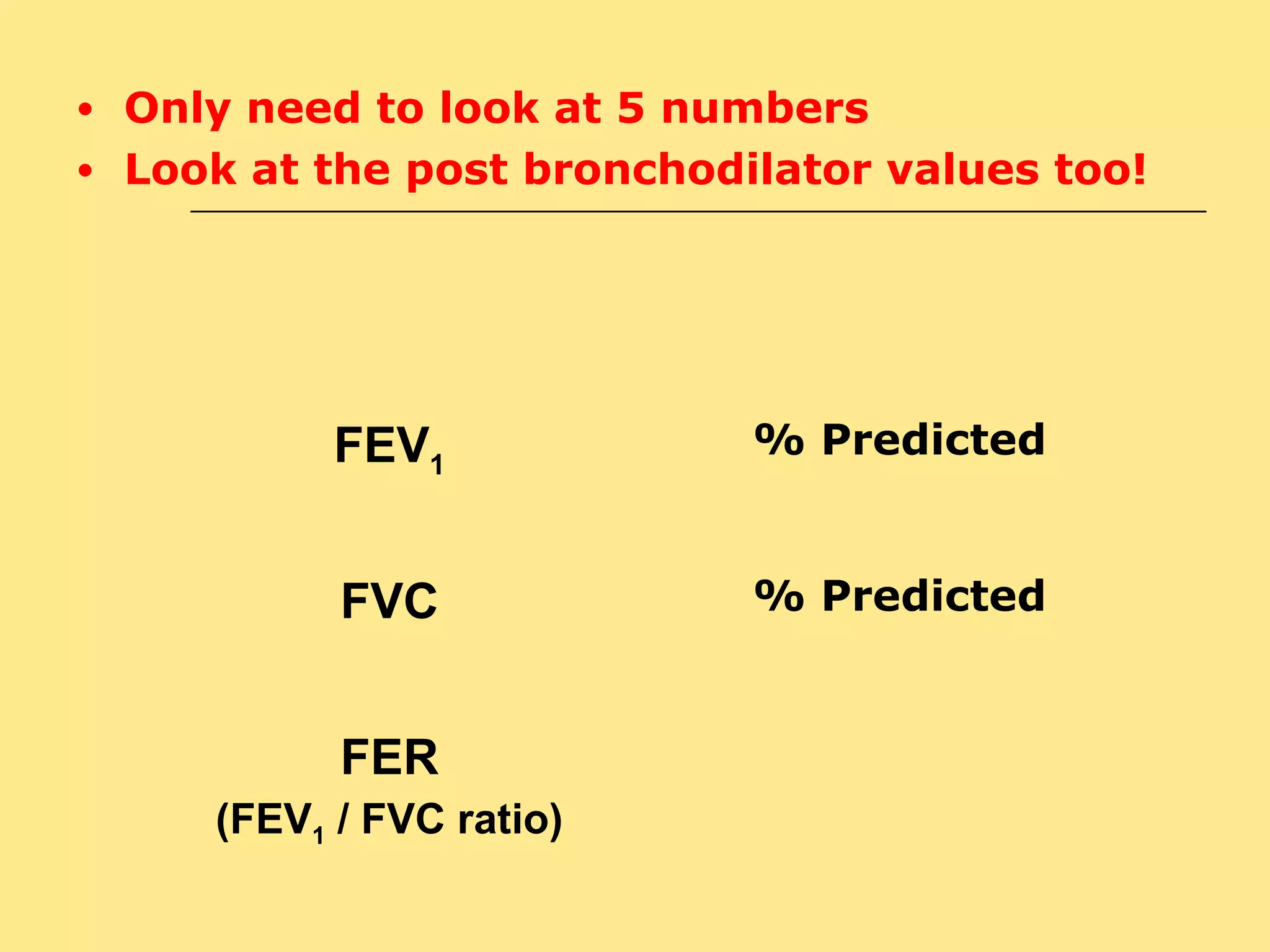 ● Only need to look at 5 numbers 
● Look at the post bronchodilator values too! 
FEV1 
% Predicted 
FVC % Predicted 
FER 
(FEV1 / FVC ratio) 
 
