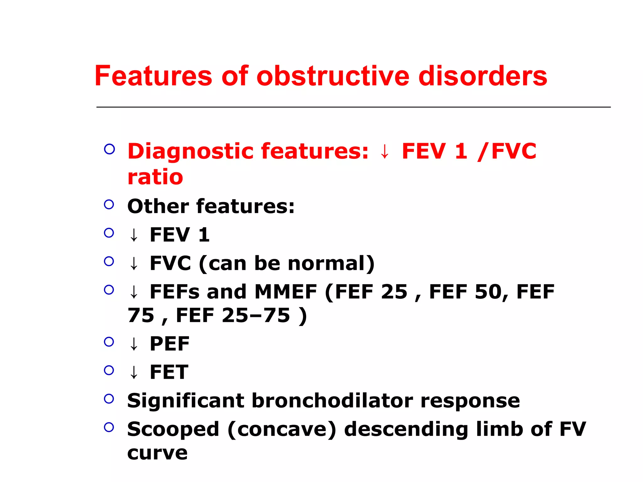 Features of obstructive disorders 
 Diagnostic features: ↓ FEV 1 /FVC 
ratio 
 Other features: 
 ↓ FEV 1 
 ↓ FVC (can be normal) 
 ↓ FEFs and MMEF (FEF 25 , FEF 50, FEF 
75 , FEF 25–75 ) 
 ↓ PEF 
 ↓ FET 
 Significant bronchodilator response 
 Scooped (concave) descending limb of FV 
curve 
 