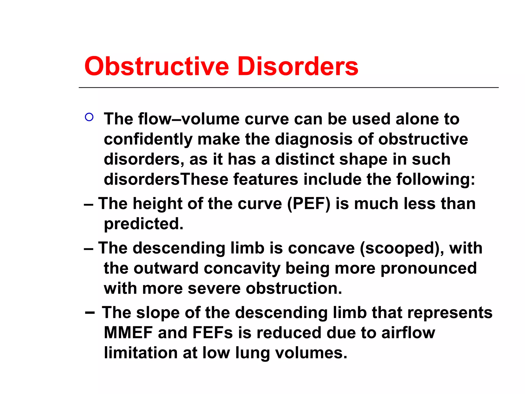 Obstructive Disorders 
 The flow–volume curve can be used alone to 
confidently make the diagnosis of obstructive 
disorders, as it has a distinct shape in such 
disordersThese features include the following: 
– The height of the curve (PEF) is much less than 
predicted. 
– The descending limb is concave (scooped), with 
the outward concavity being more pronounced 
with more severe obstruction. 
– The slope of the descending limb that represents 
MMEF and FEFs is reduced due to airflow 
limitation at low lung volumes. 
 