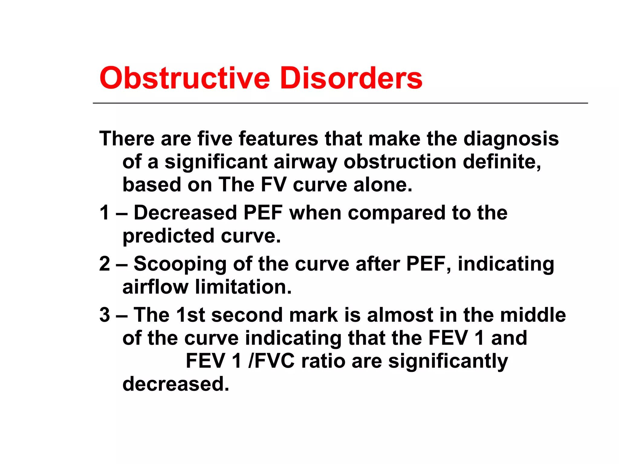 Obstructive Disorders 
There are five features that make the diagnosis 
of a significant airway obstruction definite, 
based on The FV curve alone. 
1 – Decreased PEF when compared to the 
predicted curve. 
2 – Scooping of the curve after PEF, indicating 
airflow limitation. 
3 – The 1st second mark is almost in the middle 
of the curve indicating that the FEV 1 and 
FEV 1 /FVC ratio are significantly 
decreased. 
 
