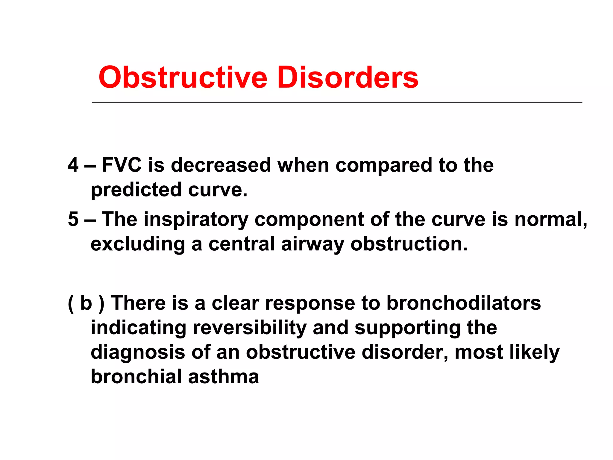 Obstructive Disorders 
4 – FVC is decreased when compared to the 
predicted curve. 
5 – The inspiratory component of the curve is normal, 
excluding a central airway obstruction. 
( b ) There is a clear response to bronchodilators 
indicating reversibility and supporting the 
diagnosis of an obstructive disorder, most likely 
bronchial asthma 
 