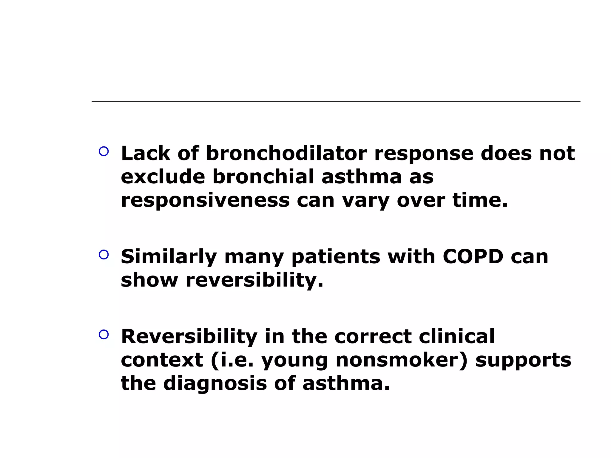  Lack of bronchodilator response does not 
exclude bronchial asthma as 
responsiveness can vary over time. 
 Similarly many patients with COPD can 
show reversibility. 
 Reversibility in the correct clinical 
context (i.e. young nonsmoker) supports 
the diagnosis of asthma. 
 