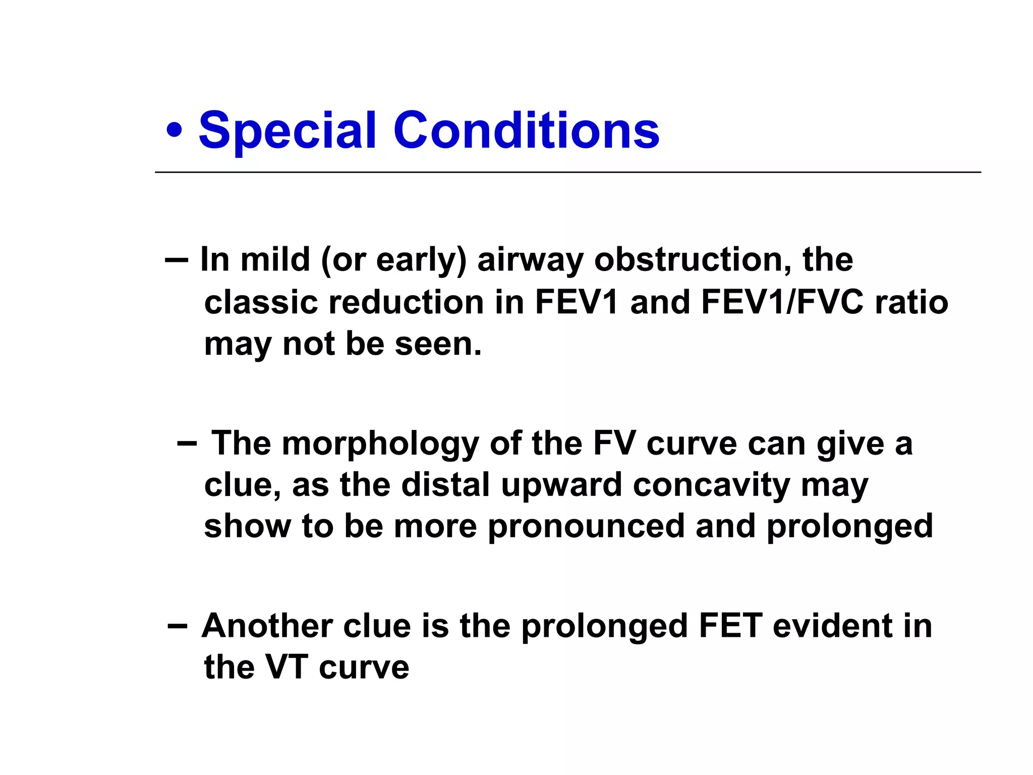 • Special Conditions 
– In mild (or early) airway obstruction, the 
classic reduction in FEV1 and FEV1/FVC ratio 
may not be seen. 
– The morphology of the FV curve can give a 
clue, as the distal upward concavity may 
show to be more pronounced and prolonged 
– Another clue is the prolonged FET evident in 
the VT curve 
 