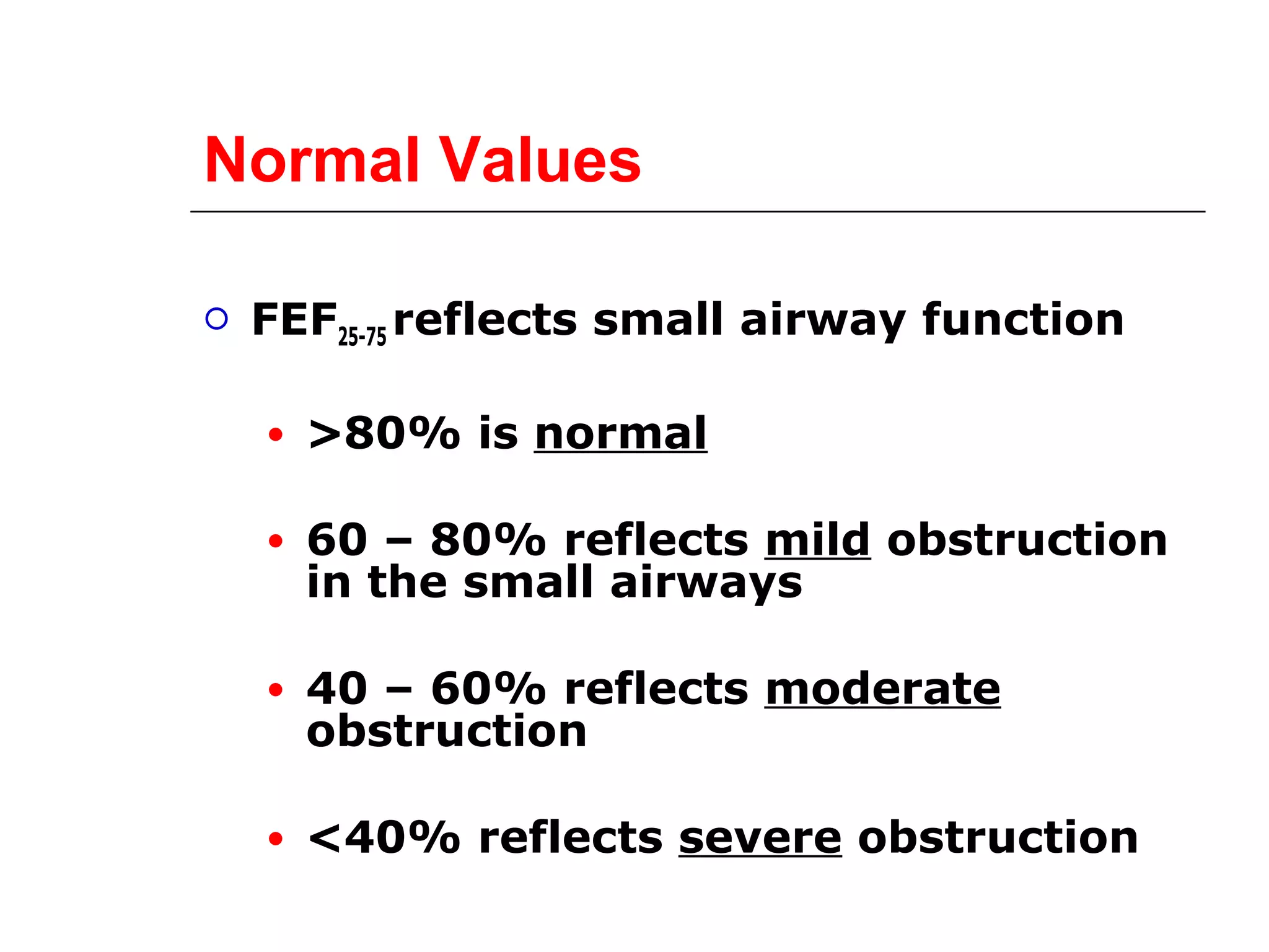 Normal Values 
 FEF25-75 reflects small airway function 
● >80% is normal 
● 60 – 80% reflects mild obstruction 
in the small airways 
● 40 – 60% reflects moderate 
obstruction 
● <40% reflects severe obstruction 
 