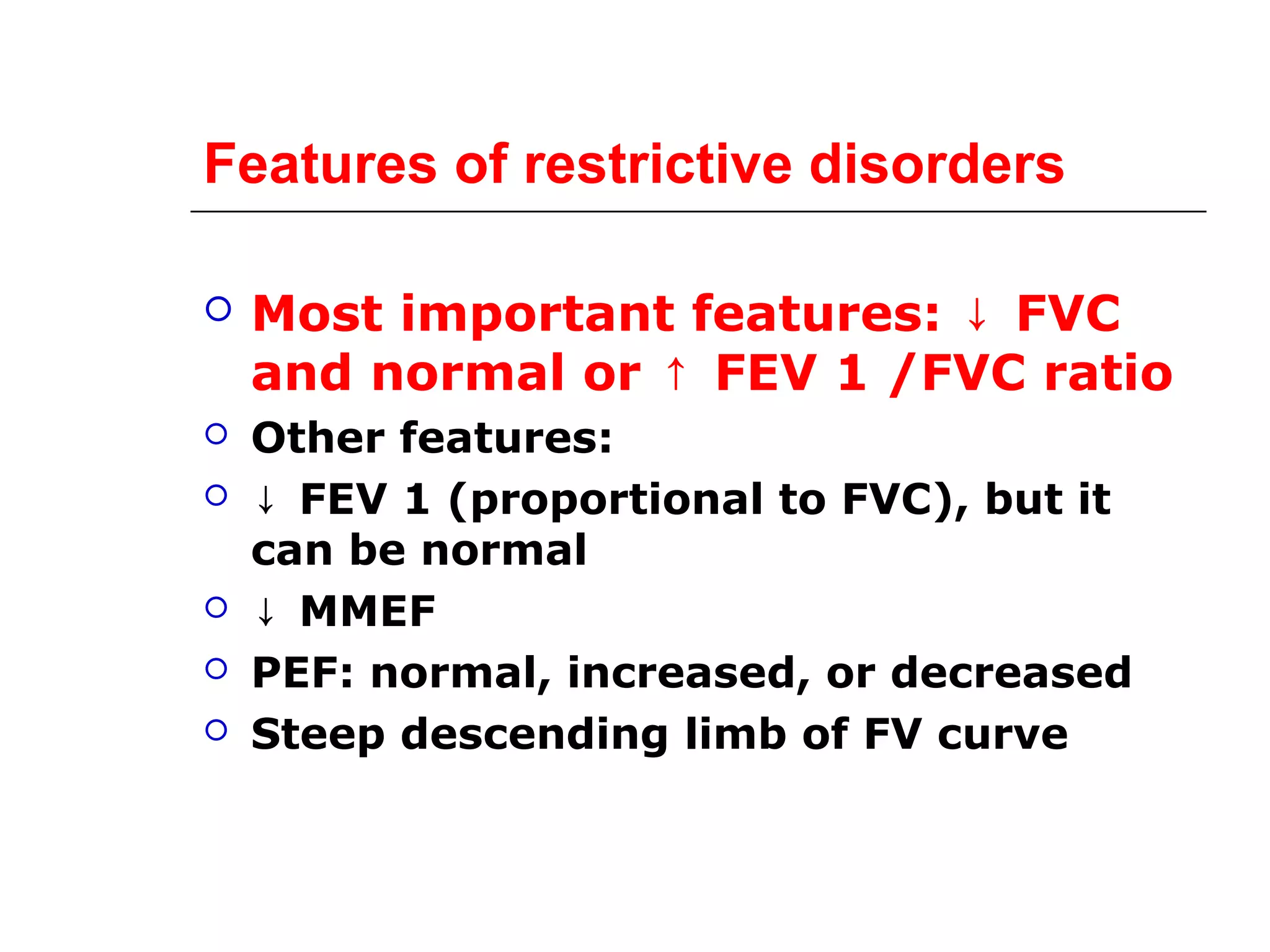 Features of restrictive disorders 
 Most important features: ↓ FVC 
and normal or ↑ FEV 1 /FVC ratio 
 Other features: 
 ↓ FEV 1 (proportional to FVC), but it 
can be normal 
 ↓ MMEF 
 PEF: normal, increased, or decreased 
 Steep descending limb of FV curve 
 