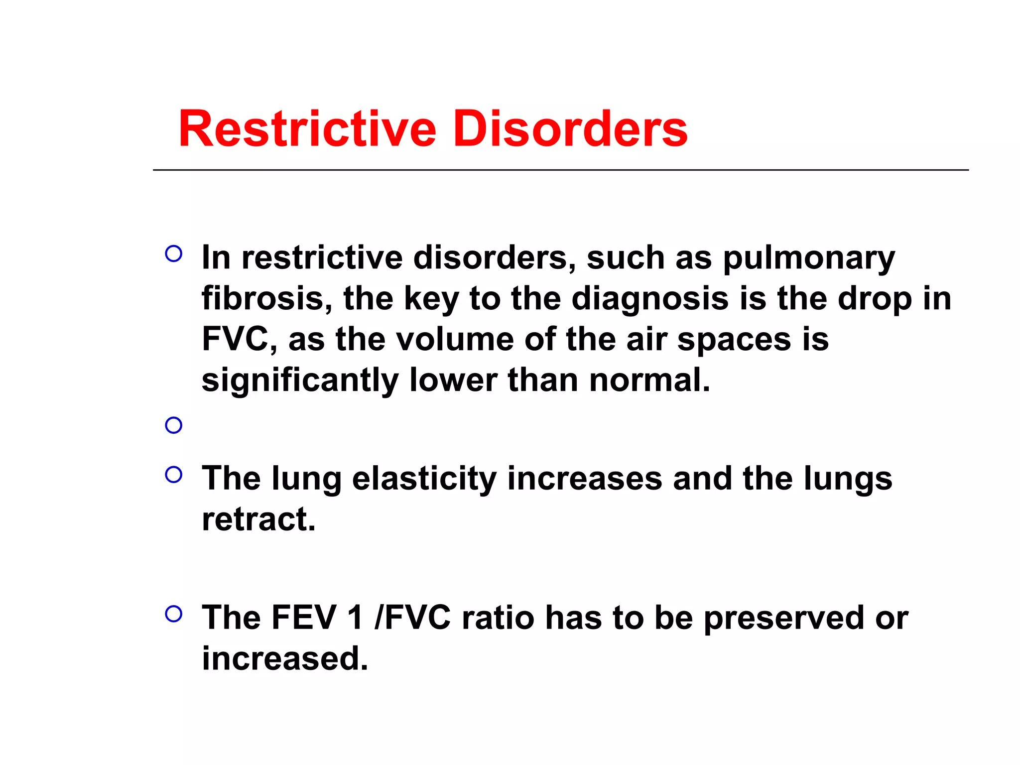 Restrictive Disorders 
 In restrictive disorders, such as pulmonary 
fibrosis, the key to the diagnosis is the drop in 
FVC, as the volume of the air spaces is 
significantly lower than normal. 
 
 The lung elasticity increases and the lungs 
retract. 
 The FEV 1 /FVC ratio has to be preserved or 
increased. 
 