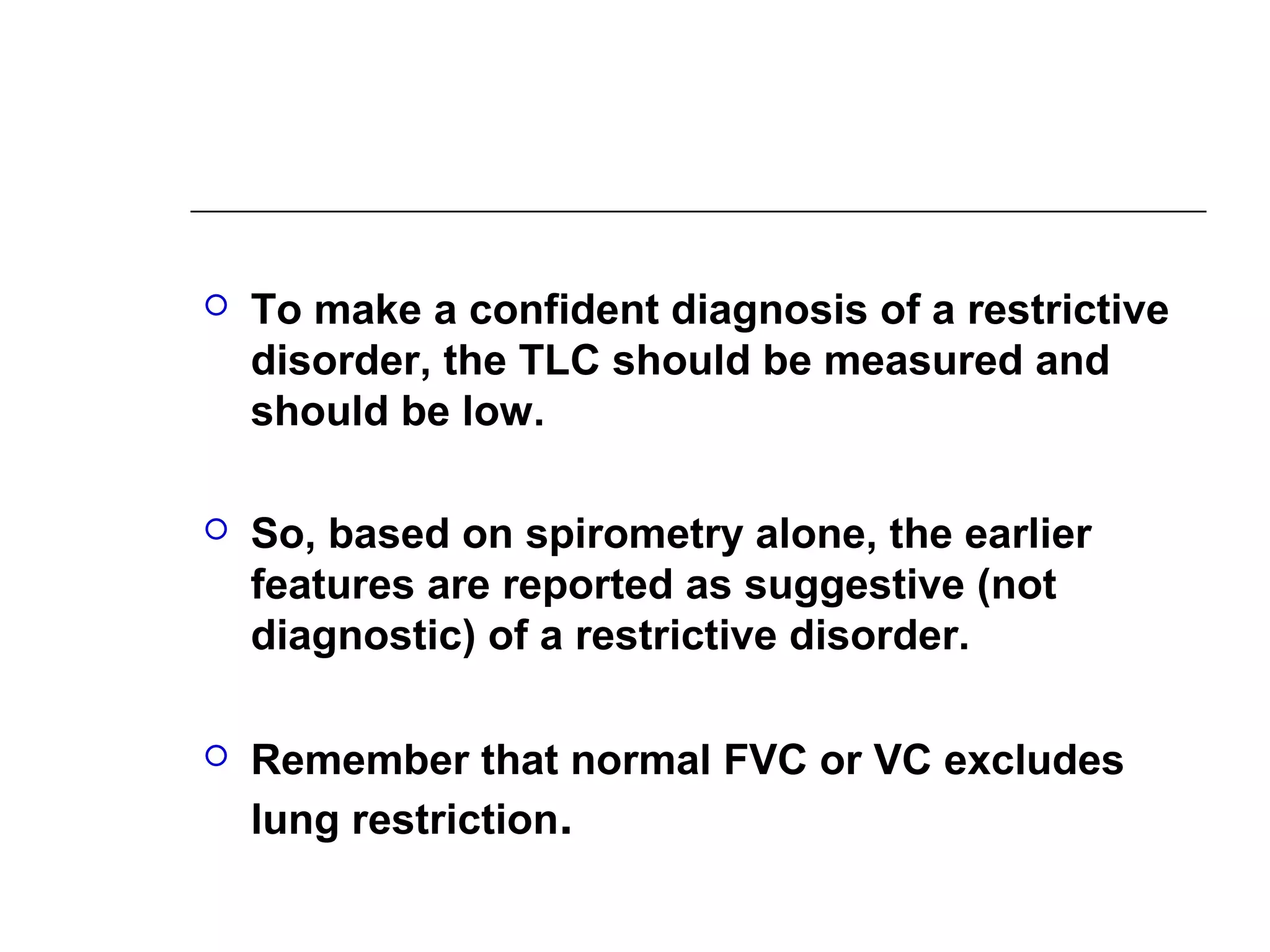  To make a confident diagnosis of a restrictive 
disorder, the TLC should be measured and 
should be low. 
 So, based on spirometry alone, the earlier 
features are reported as suggestive (not 
diagnostic) of a restrictive disorder. 
 Remember that normal FVC or VC excludes 
lung restriction. 
 