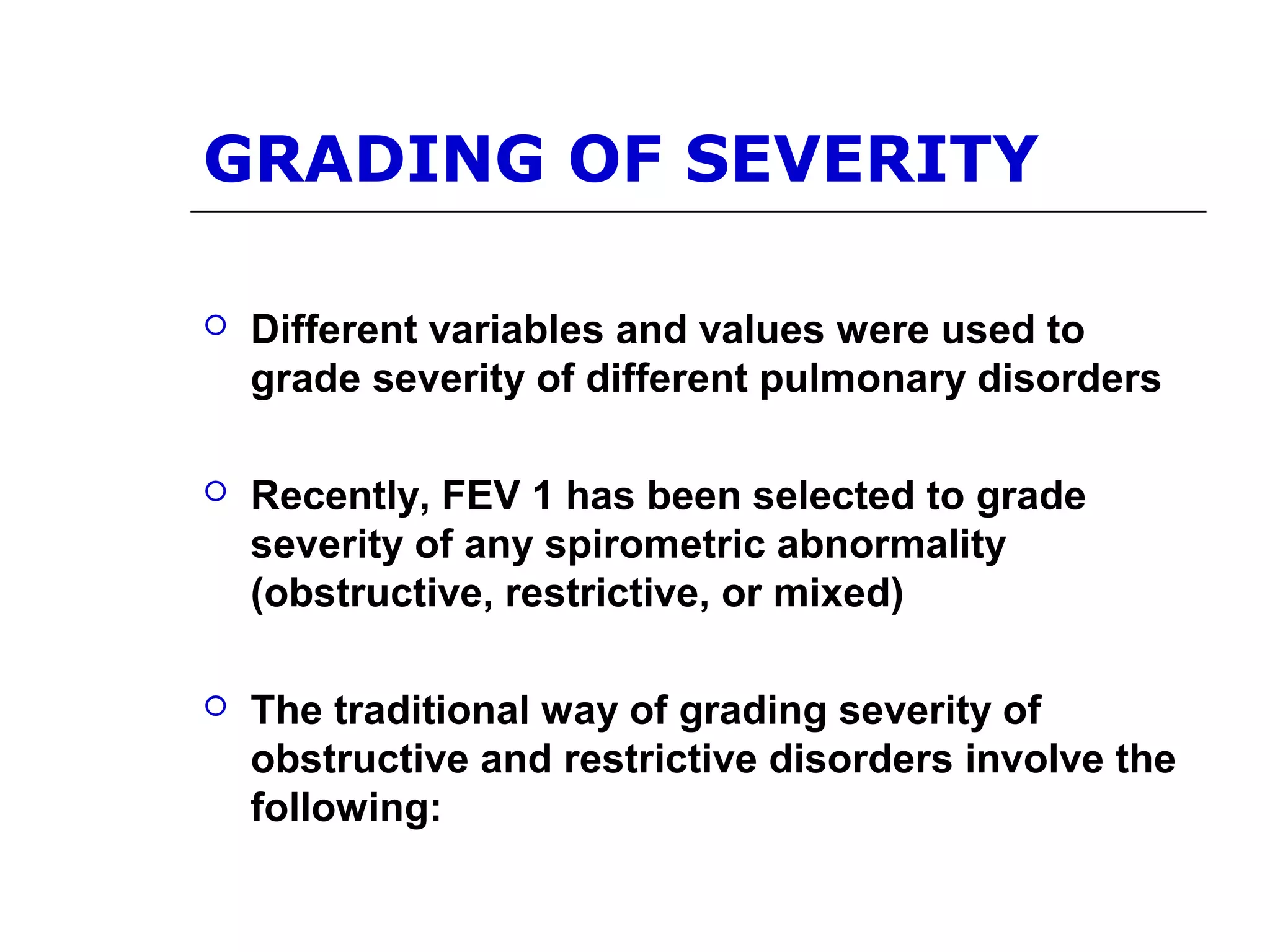 GRADING OF SEVERITY 
 Different variables and values were used to 
grade severity of different pulmonary disorders 
 Recently, FEV 1 has been selected to grade 
severity of any spirometric abnormality 
(obstructive, restrictive, or mixed) 
 The traditional way of grading severity of 
obstructive and restrictive disorders involve the 
following: 
 