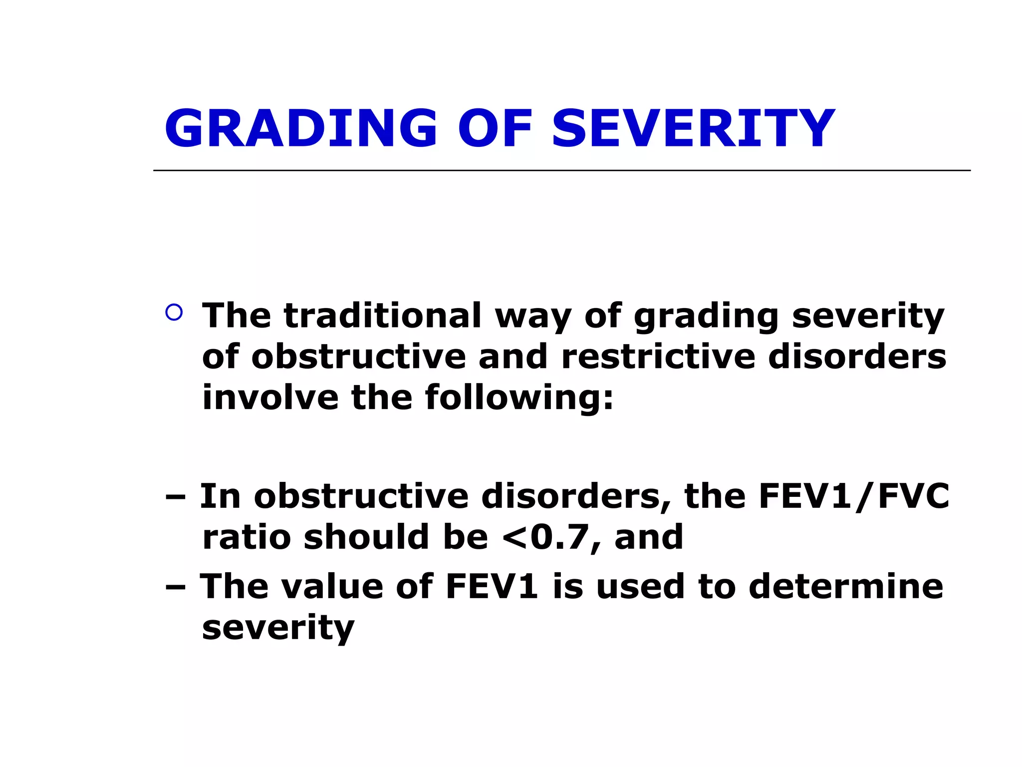 GRADING OF SEVERITY 
 The traditional way of grading severity 
of obstructive and restrictive disorders 
involve the following: 
– In obstructive disorders, the FEV1/FVC 
ratio should be <0.7, and 
– The value of FEV1 is used to determine 
severity 
 