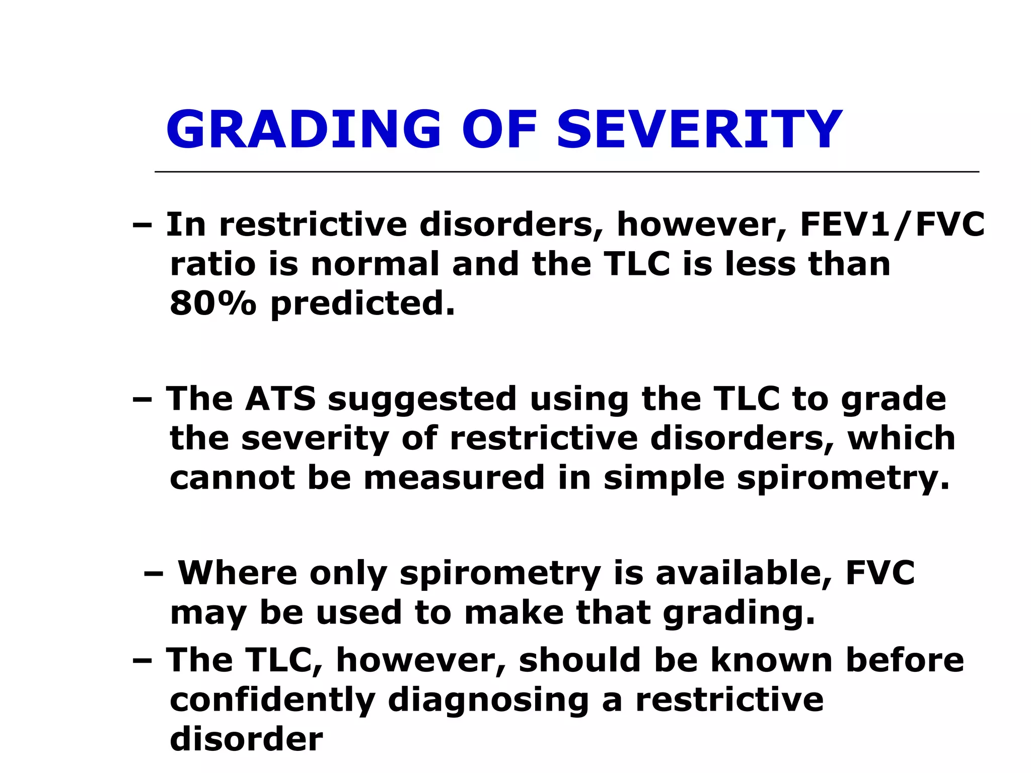 GRADING OF SEVERITY 
– In restrictive disorders, however, FEV1/FVC 
ratio is normal and the TLC is less than 
80% predicted. 
– The ATS suggested using the TLC to grade 
the severity of restrictive disorders, which 
cannot be measured in simple spirometry. 
– Where only spirometry is available, FVC 
may be used to make that grading. 
– The TLC, however, should be known before 
confidently diagnosing a restrictive 
disorder 
 