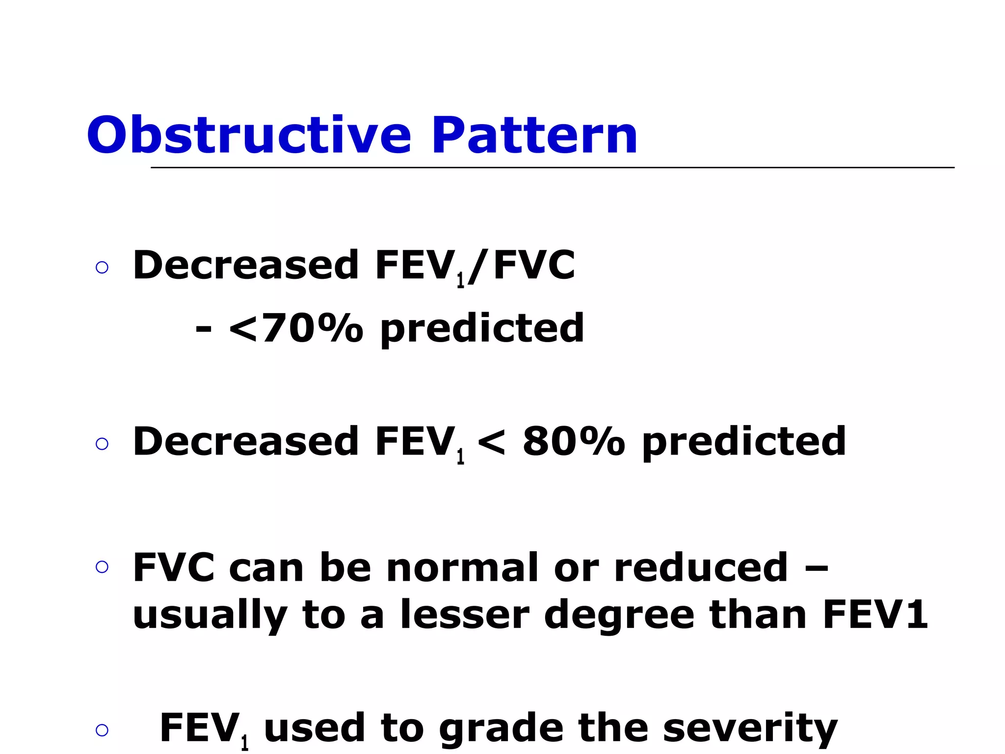 Obstructive Pattern 
o Decreased FEV1/FVC 
- <70% predicted 
o Decreased FEV1 < 80% predicted 
o FVC can be normal or reduced – 
usually to a lesser degree than FEV1 
o FEV1 used to grade the severity 
 