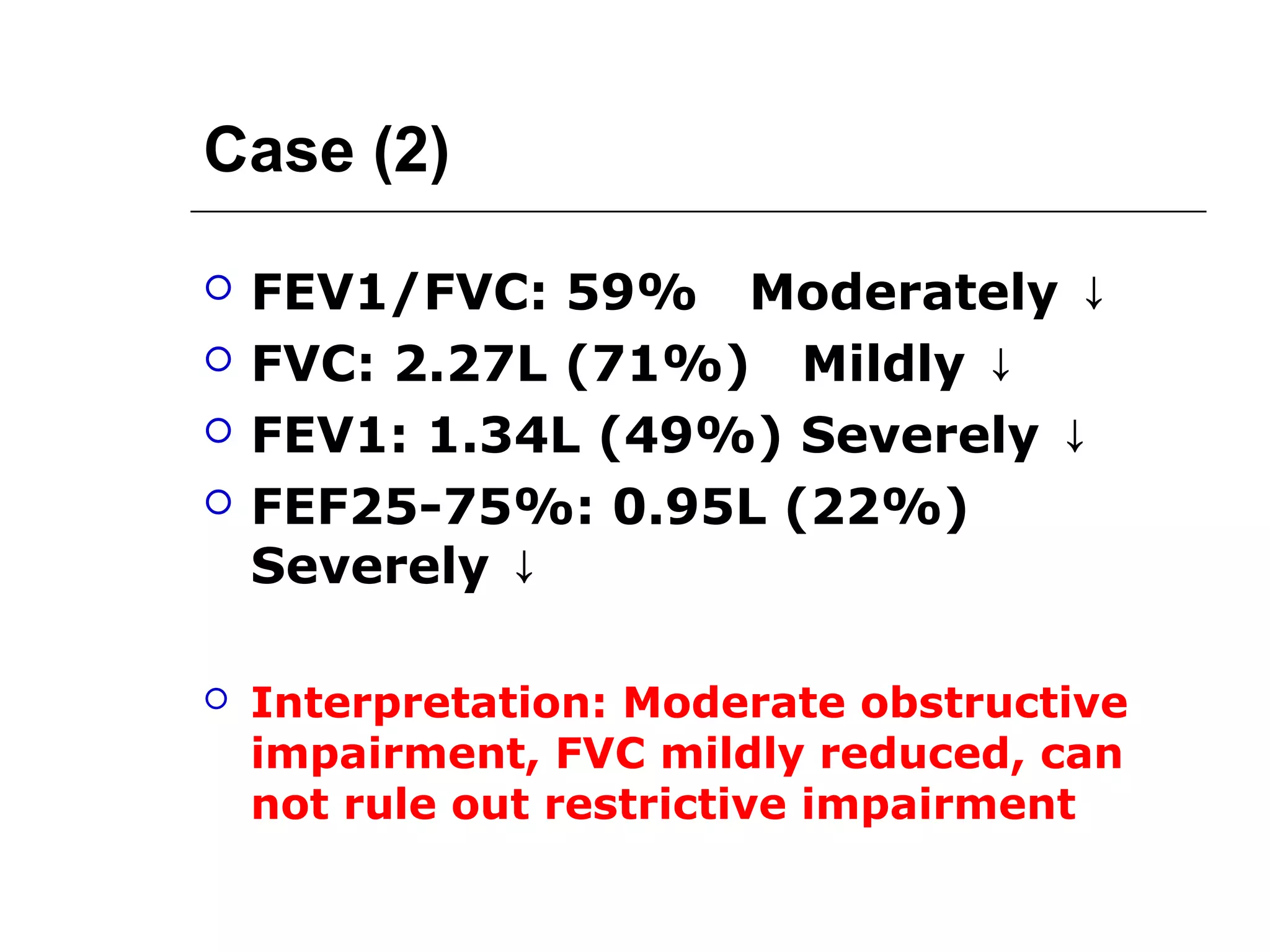 Case (2) 
 FEV1/FVC: 59% Moderately ↓ 
 FVC: 2.27L (71%) Mildly ↓ 
 FEV1: 1.34L (49%) Severely ↓ 
 FEF25-75%: 0.95L (22%) 
Severely ↓ 
 Interpretation: Moderate obstructive 
impairment, FVC mildly reduced, can 
not rule out restrictive impairment 
 