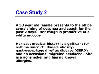 Case Study 2 
A 33 year old female presents to the office 
complaining of dyspnea and cough for the 
past 2 days. Her cough is productive of a 
white mucous. 
Her past medical history is significant for 
asthma since childhood, obesity, 
gastroesophageal reflux disease (GERD), 
and an occasional migraine headache. She 
is a nonsmoker and has no known 
allergies. 
 