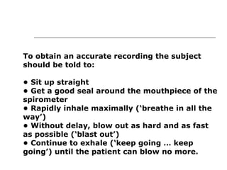 To obtain an accurate recording the subject 
should be told to: 
• Sit up straight 
• Get a good seal around the mouthpiece of the 
spirometer 
• Rapidly inhale maximally (‘breathe in all the 
way’) 
• Without delay, blow out as hard and as fast 
as possible (‘blast out’) 
• Continue to exhale (‘keep going … keep 
going’) until the patient can blow no more. 
 