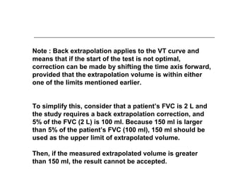 Note : Back extrapolation applies to the VT curve and 
means that if the start of the test is not optimal, 
correction can be made by shifting the time axis forward, 
provided that the extrapolation volume is within either 
one of the limits mentioned earlier. 
To simplify this, consider that a patient’s FVC is 2 L and 
the study requires a back extrapolation correction, and 
5% of the FVC (2 L) is 100 ml. Because 150 ml is larger 
than 5% of the patient’s FVC (100 ml), 150 ml should be 
used as the upper limit of extrapolated volume. 
Then, if the measured extrapolated volume is greater 
than 150 ml, the result cannot be accepted. 
 