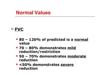 Normal Values 
 FVC 
 80 – 120% of predicted is a normal 
value 
 70 – 80% demonstrates mild 
reduction/restriction 
 50 – 70% demonstrates moderate 
reduction 
<50% demonstrates severe 
reduction 
 