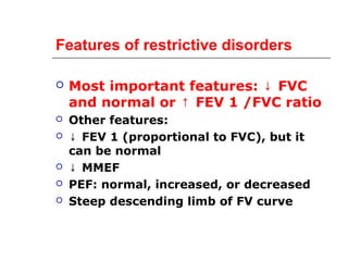 Features of restrictive disorders 
 Most important features: ↓ FVC 
and normal or ↑ FEV 1 /FVC ratio 
 Other features: 
 ↓ FEV 1 (proportional to FVC), but it 
can be normal 
 ↓ MMEF 
 PEF: normal, increased, or decreased 
 Steep descending limb of FV curve 
 
